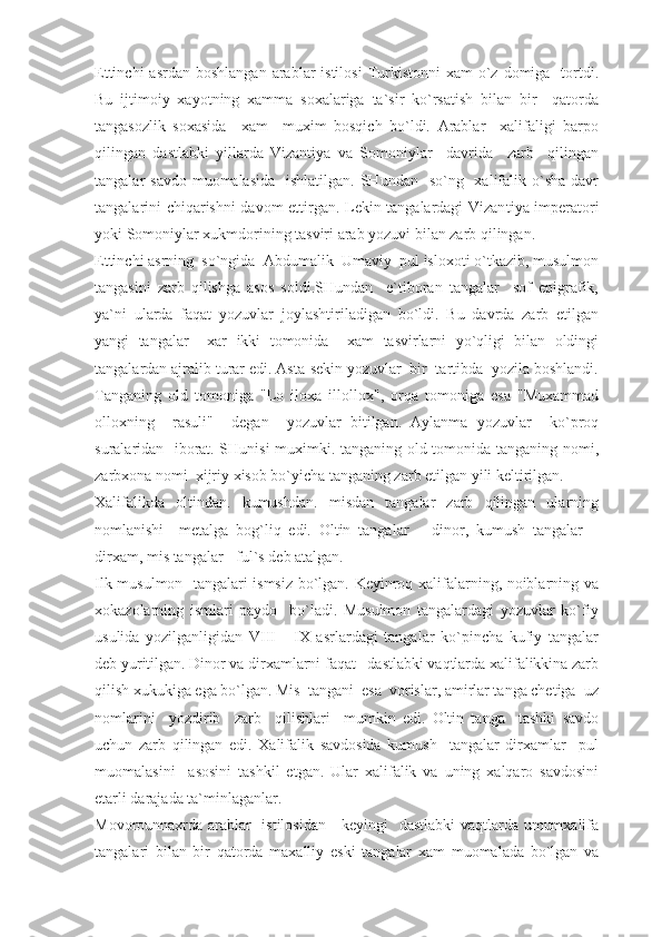 Ettinchi   asrdan  boshlangan  arablar   istilosi   Turkistonni   xam  o`z  domiga     tortdi.
Bu   ijtimoiy   xayotning   xamma   soxalariga   ta`sir   ko`rsatish   bilan   bir     qatorda
tangasozlik   soxasida     xam     muxim   bosqich   bo`ldi.   Arablar     xalifaligi   barpo
qilingan   dastlabki   yillarda   Vizantiya   va   Somoniylar     davrida     zarb     qilingan
tangalar  savdo muomalasida    ishlatilgan. SHundan    so`ng   xalifalik o`sha davr
tangalarini chiqarishni davom ettirgan. Lekin tangalardagi Vizan tiya imperatori
yoki Somoniylar xukmdorining tasviri arab yozuvi bilan zarb qilingan.
Ettinchi asrning  so`ngida  Abdumalik  Umaviy  pul isloxoti o`tkazib, musulmon
tangasini   zarb   qilishga   asos   soldi.SHundan     e`tiboran   tangalar     sof   epigrafik,
ya`ni   ularda   faqat   yozuvlar   joylashtiriladigan   bo`ldi.   Bu   davrda   zarb   etilgan
yangi   tangalar     xar   ikki   tomonida     xam   tasvirlarni   yo`qligi   bilan   oldingi
tangalardan ajralib turar edi. Asta-sekin yozuvlar  bir  tartibda  yozila boshlandi.
Tanganing   old   tomoniga   "Lo   iloxa   illollox",   orqa   tomoniga   esa   "Muxammad
olloxning     rasuli"     degan     yozuvlar   bitilgan.   Aylanma   yozuvlar     ko`proq
suralaridan   iborat. SHunisi  muximki. tanganing old tomonida tanganing nomi,
zarbxona nomi  xijriy xisob bo`yicha tanganing zarb etilgan yili keltirilgan.
Xalifalikda   oltindan.   kumushdan.   misdan   tangalar   zarb   qilingan   ularning
nomlanishi     metalga   bog`liq   edi.   Oltin   tangalar   –   dinor,   kumush   tangalar   –
dirxam, mis tangalar - ful`s deb atalgan.
Ilk musulmon   tangalari ismsiz bo`lgan. Keyinroq xalifalarning, noiblarning va
xokazolarning   ismlari   paydo     bo`ladi.   Musulmon   tangalardagi   yozuvlar   ko`fiy
usulida   yozilganligidan   VIII   -   IX   asrlardagi   tangalar   ko`pincha   kufiy   tangalar
deb yuritilgan. Dinor va dirxamlarni faqat   dastlabki vaqtlarda xalifalikkina zarb
qilish xukukiga ega bo`lgan. Mis  tangani  esa  vorislar, amirlar tanga chetiga  uz
nomlarini     yozdirib     zarb     qilishlari     mumkin   edi.   Oltin   tanga     tashki   savdo
uchun   zarb   qilingan   edi.   Xalifalik   savdosida   kumush     tangalar   dirxamlar     pul
muomalasini     asosini   tashkil   etgan.   Ular   xalifalik   va   uning   xalqaro   savdosini
etarli darajada ta`minlaganlar.
Movorounnaxrda arablar   istilosidan     keyingi   dastlabki  vaqtlarda umumxalifa
tangalari   bilan   bir   qatorda   maxalliy   eski   tangalar   xam   muomalada   bo`lgan   va 