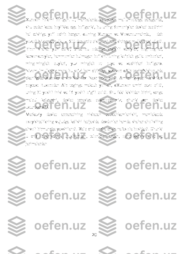 Xuroson   hokimi   bo‘lgan.   U,   manbalarda   keltirilgan   ma'lumotlarga   qaraganda,
shu   qadar   katta   boylikka   ega   bo‘lganki,   bu   uning   Somoniylar   davlati   taqdirini
hal   etishiga   yo‘l   ochib   bergan.   «Uning   Xuroson   va   Movarounnahrda,—   deb
yozadi Nizomulmulk, — 500 dan ortiq qishloqni birlashtirgan mulki mavjud edi.
Biron   shahar   yuh   ediki,   unda   bu   odamga   tegishli   saroylar,   bog‘-rog‘lar,
karvonsaroylar,   hammomlar   bulmagan   bo‘lsin.   Uning   ko‘plab   galla   omborlari,
ming-minglab   quylari,   yuz   minglab   ot-   tuya   va   xachirlari   bo‘lgan».
Nizomulmulkning mana bu so‘zi ham e'tiborga sazovor: «Alp tegin Nishopurda
ekanligida   Xuroson   amiri   Nuh   ibn   Nasr   qazo   qildi.   Amirning   yaqin   kishilari
poytaxt   Buxorodan   Alp   teginga   maktub   yo‘llab,   «Xuroson   amiri   qazo   qildi,
uning   30   yoshli   inisi   va   16   yoshli   o‘g‘li   qoldi.   Shu   ikki   kishidan   birini,   senga
ma'qul   kelganini,   davlat   tepasiga   quymoqchimiz,   chunki   sen   davlat
ustunisan»33.
Markaziy   davlat   apparatining   nisbatan   mustahkamlanishi,   mamlakatda
osoyishtalikning   vujudga   kelishi   iatijasida   devdonlar   hamda   shahar   aholisiiing
ahvoli birmuncha yaxshilandi. Xalq endi ancha erkin nafas ola boshladi. Chunki
u   endi   bosqinchilik   urushlaridan,   talon-torojlardan,   og‘ir   xarbiy   soliq   va
jarimalardan
20 