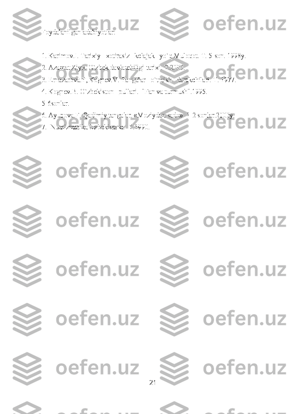 Foydalanilgan adabiyotlar:
1. Karimov.I. Tarixiy   xotirasiz   kelajak   yo`q.Muloqot. T. 5-son. 1998y.
2. Azamat Ziyo. O`zbek davlatchiligi tarixi. T.2000.
3. Ernazarova.T, Kognev.V. Tangalar   o`tmish   darakchilari. T. 1977.
4. Kognev.B. O`zbekiston   pullari.  "Fan va turmush".1995. 
5-6sonlar.
6. Ayupova.F. Qadimiy tangalar. «Moziydan sado»  1-2 sonlar.2000y.
7.  Numizmatika Uzbekistana.  T.1990.
21 