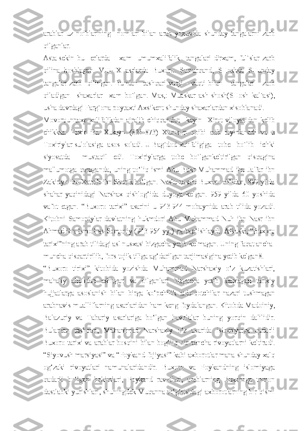 arablar   uz   noiblarining     nomlari   bilan   arab   yozuvida   shunday   tangalarni   zarb
qilganlar.
Asta-sekin   bu     erlarda       xam     umumxalifalik     tangalari   dirxam,   ful`slar   zarb
qilina   boshlagan.   VIII-IX   asrlarda   Buxoro.   Samarqand,   SHoshda   SHunday
tangalar   zarb     qilingan.   Bundan     tashqari   vaqti   -   vaqti   bilan       tangalar       zarb
qiladigan     shaxarlar     xam   bo`lgan.   Mas,:   Muaskar   ash-shosh(SHosh   kal`asi),
usha davrdagi Farg`ona poytaxti Axsikent shunday shaxarlardan xisoblanadi.
Movorounnaxr   xalifalikdan   ajralib   chiqqandan     keyin     Xirot   viloyatidan   kelib
chikkan   Toxir   ibn   Xusayn   (821-873)   Xuroson   noibi   etib   tayinlanadi   va   u
Toxiriylar sulolasiga  asos  soladi. U Bag`dod xalifaligiga   tobe   bo`lib   ichki
siyosatda     mustaqil   edi.   Toxiriylarga   tobe   bo`lgankeltirilgan   qisqagina
ma'lumotga   qaraganda,   uning   to‘liq   ismi   Abu   Bakr   Muhammad   ibn   Ja'far   ibn
Zakiriyo ibn Xattob ibn Sharik bo‘lgan. Naslu nasabi Buxoro ahlidan, 899 yilda
shahar   yaqinidagi   Narshax   qishlog‘ida   duyoga   kelgan.   959   yilda   60   yoshida
vafot   etgan.   “Buxoro   tarixi”   asarini   u   943-944   mobaynida   arab   tilida   yozadi.
Kitobni   Samoniylar   davlatning   hukmdori   Abu   Muhammad   Nuh   ibn   Nasr   ibn
Ahmad ibn Ismoil as-Somoniy (943-954 yy.) ga bag‘ishlaydi. Afsuski, “Buxoro
tarixi”ning arab tilidagi asl nusxasi bizgacha yetib kelmagan. Uning faqat ancha-
muncha qisqartirilib, fors-tojik tiliga ag‘darilgan tarjimasigina yetib kelgan8.
“Buxoro   tirixi”   kitobida   yozishda   Muhammad   Narshaxiy   o‘z   kuzatishlari,
mahaliy   aholidan   eshitgan   va   bilganlari   bizgacha   yetib   kelmagan   tarixiy
hujjatlarga   asoslanish   bilan   birga   ko‘pchilik   tadqiqotchilar   nazari   tushmagan
arabnavis mualliflarning asarlaridan ham keng foydalangan. Kitobda Madoiniy,
Balazuriy   va   Tabariy   asarlariga   bo‘lgan   havolalar   buning   yorqin   dalilidir.
Bulardan   tashqari,   Muhammad   Narshaxiy   o‘z   asarida   islomiyatga   qadarli
Buxoro tarixi  va  arablar  bosqini   bilan bog‘liq bir  qancha  rivoyatlarni   keltiradi.
“Siyovush marsiyasi” va “Poykand fojiyasi” kabi axborotlar mana shunday xalq
og‘zaki   rivoyatlari   namunalaridandir.   Buxoro   va   Poykandning   islomiyaga
qadarli   bo‘lgan   hokimlari,   Poykand   ravotlari,   arablarning   Buxoroga   tomon
dastlabki yurishlari, shuningdek Muqanna to‘g‘risidagi axborotlarning bir qismi 