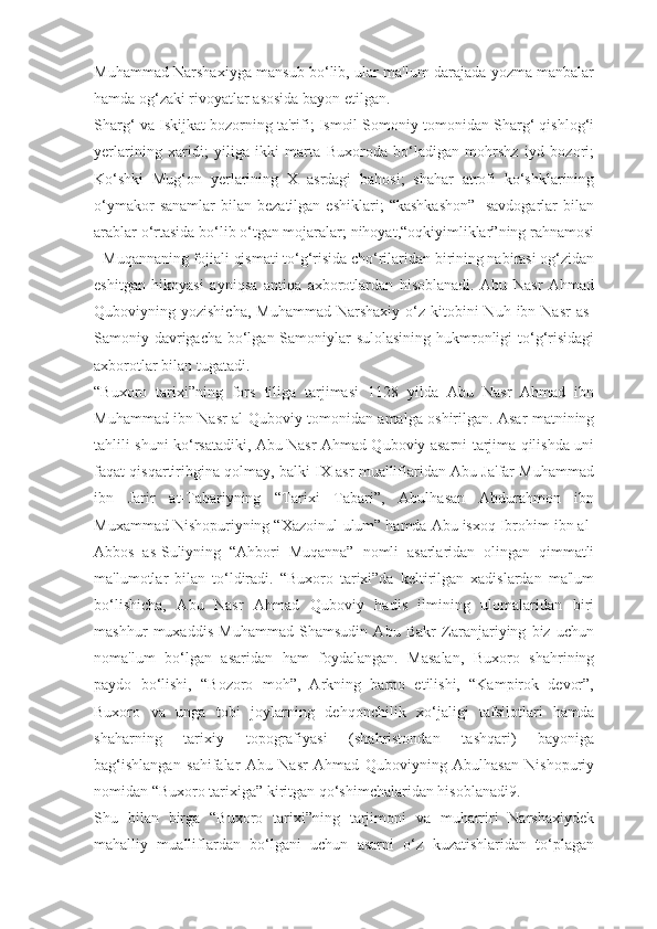 Muhammad Narshaxiyga mansub bo‘lib, ular ma'lum darajada yozma manbalar
hamda og‘zaki rivoyatlar asosida bayon etilgan.
Sharg‘ va Iskijkat bozorning ta'rifi; Ismoil Somoniy tomonidan Sharg‘ qishlog‘i
yerlarining   xaridi;   yiliga   ikki   marta   Buxoroda   bo‘ladigan   mohrshz   iyd   bozori;
Ko‘shki   Mug‘on   yerlarining   X   asrdagi   bahosi;   shahar   atrofi   ko‘shklarining
o‘ymakor  sanamlar  bilan  bezatilgan   eshiklari;   “kashkashon”-  savdogarlar  bilan
arablar o‘rtasida bo‘lib o‘tgan mojaralar; nihoyat,“oqkiyimliklar”ning rahnamosi
- Muqannaning fojiali qismati to‘g‘risida cho‘rilaridan birining nabirasi og‘zidan
eshitgan   hikoyasi   ayniqsa   antiqa   axborotlardan   hisoblanadi.   Abu   Nasr   Ahmad
Quboviyning yozishicha,   Muhammad  Narshaxiy  o‘z  kitobini  Nuh  ibn Nasr   as-
Samoniy davrigacha bo‘lgan Samoniylar sulolasining hukmronligi  to‘g‘risidagi
axborotlar bilan tugatadi.
“Buxoro   tarixi”ning   fors   tiliga   tarjimasi   1128   yilda   Abu   Nasr   Ahmad   ibn
Muhammad ibn Nasr al-Quboviy tomonidan amalga oshirilgan. Asar matnining
tahlili shuni ko‘rsatadiki, Abu Nasr Ahmad Quboviy asarni tarjima qilishda uni
faqat qisqartiribgina qolmay, balki IX asr mualliflaridan Abu Ja'far Muhammad
ibn   Jarir   at-Tabariyning   “Tarixi   Tabari”,   Abulhasan   Abdurahmon   ibn
Muxammad Nishopuriyning “Xazoinul-ulum” hamda Abu isxoq Ibrohim ibn al-
Abbos   as-Suliyning   “Ahbori   Muqanna”   nomli   asarlaridan   olingan   qimmatli
ma'lumotlar   bilan   to‘ldiradi.   “Buxoro   tarixi”da   keltirilgan   xadislardan   ma'lum
bo‘lishicha,   Abu   Nasr   Ahmad   Quboviy   hadis   ilmining   ulomalaridan   biri
mashhur   muxaddis   Muhammad   Shamsudin   Abu   Bakr   Zaranjariying   biz   uchun
noma'lum   bo‘lgan   asaridan   ham   foydalangan.   Masalan,   Buxoro   shahrining
paydo   bo‘lishi,   “Bozoro   moh”,   Arkning   barpo   etilishi,   “Kampirok   devor”,
Buxoro   va   unga   tobi   joylarning   dehqonchilik   xo‘jaligi   tafsilotlari   hamda
shaharning   tarixiy   topografiyasi   (shahristondan   tashqari)   bayoniga
bag‘ishlangan   sahifalar   Abu   Nasr   Ahmad   Quboviyning   Abulhasan   Nishopuriy
nomidan “Buxoro tarixiga” kiritgan qo‘shimchalaridan hisoblanadi9.
Shu   bilan   birga   “Buxoro   tarixi”ning   tarjimoni   va   muharriri   Narshaxiydek
mahalliy   mualliflardan   bo‘lgani   uchun   asarni   o‘z   kuzatishlaridan   to‘plagan 