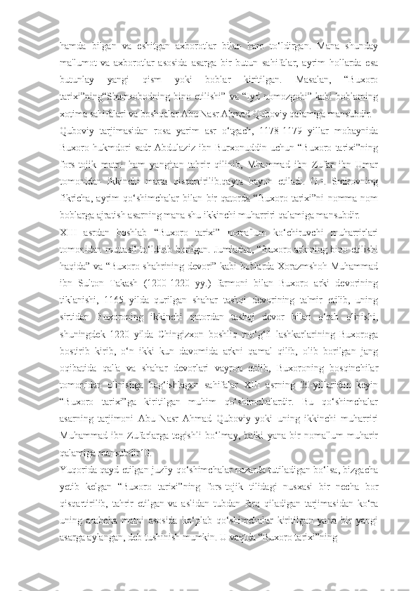 hamda   bilgan   va   eshitgan   axborotlar   bilan   ham   to‘ldirgan.   Mana   shunday
ma'lumot   va   axborotlar   asosida   asarga   bir   butun   sahifalar,   ayrim   hollarda   esa
butunlay   yangi   qism   yoki   boblar   kiritilgan.   Masalan,   “Buxoro
tarixi”ning“Shamsobodning   bino   etilishi”   va   “Iyd   nomozgohi”   kabi   boblaming
xotima sahifalari va boshqalar Abu Nasr Ahmad Quboviy qalamiga mansubdir.
Quboviy   tarjimasidan   rosa   yarim   asr   o‘tgach,   1178-1179   yillar   mobaynida
Buxoro   hukmdori   sadr   Abdulaziz   ibn   Burxonuddin   uchun   “Buxoro   tarixi”ning
fors-tojik   matni   ham   yangitan   tahrir   qilinib,   Mhammad   ibn   Zufar   ibn   Umar
tomonidan   ikkinchi   marta   qisqartirilib.qayta   bayon   etiladi.   O.I.   Smirovning
fikricha,   ayrim   qo‘shimchalar   bilan   bir   qatorda   “Buxoro   tarixi”ni   nomma-nom
boblarga ajratish asarning mana shu ikkinchi muharriri qalamiga mansubdir.
XIII   asrdan   boshlab   “Buxoro   tarixi”   noma'lum   ko‘chiruvchi   muharrirlari
tomonidan muttasil to‘ldirib borilgan. Jumladan, “Buxoro arkining bino etilishi
haqida” va “Buxoro shahrining devori” kabi boblarda Xorazmshoh Muhammad
ibn   Sulton   Takash   (1200-1220   yy.)   farmoni   bilan   Buxoro   arki   devorining
tiklanishi,   1165   yilda   qurilgan   shahar   tashqi   devorining   ta'mir   etilib,   uning
sirtidan   Buxoroning   ikkinchi   qatordan   tashqi   devor   bilan   o‘rab   olinishi,
shuningdek   1220   yilda   Chingizxon   boshliq   mo‘g‘il   lashkarlarining   Buxoroga
bostirib   kirib,   o‘n   ikki   kun   davomida   arkni   qamal   qilib,   olib   borilgan   jang
oqibatida   qal'a   va   shahar   devorlari   vayron   etilib,   Buxoroning   bosqinchilar
tomonidan   olinishga   bag‘ishlagan   sahifalar   XIII   asrning   20-yillaridan   keyin
“Buxoro   tarixi”ga   kiritilgan   muhim   qo‘shimchalardir.   Bu   qo‘shimchalar
asarning   tarjimoni   Abu   Nasr   Ahmad   Quboviy   yoki   uning   ikkinchi   muharriri
Muhammad   ibn   Zufarlarga   tegishli   bo‘lmay,   balki   yana   bir   noma'lum   muharir
qalamiga mansubdir10.
Yuqorida qayd etilgan juz'iy qo‘shimchalar nazarda tutiladigan bo‘lsa, bizgacha
yetib   kelgan   “Buxoro   tarixi”ning   fors-tojik   tilidagi   nusxasi   bir   necha   bor
qisqartirilib,   tahrir   etilgan   va   aslidan   tubdan   farq   qiladigan   tarjimasidan   ko‘ra
uning   arabcha   matni   asosida   ko‘plab   qo‘shimchalar   kiritilgan   yana   bir   yangi
asarga aylangan, deb tushinish mumkin. U vaqtda “Buxoro tarixi”ning 