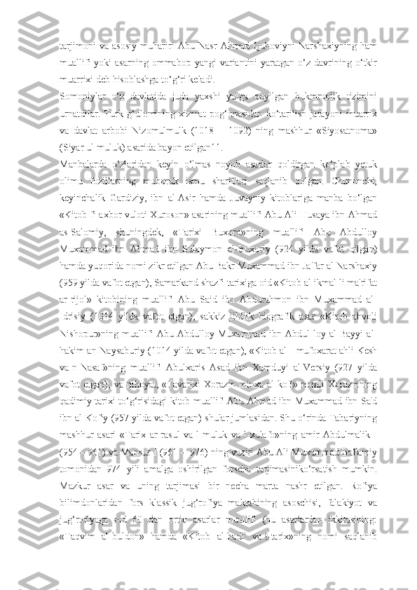 tarjimoni   va   asosiy   muhariri   Abu   Nasr   Ahmad   Quboviyni   Narshaxiyning   ham
muallifi  yoki  asarning  ommabop  yangi  variantini  yaratgan  o‘z  davrining  o‘tkir
muarrixi deb hisoblashga to‘g‘ri keladi.
Somoniylar   o‘z   davlatida   juda   yaxshi   yulga   quyilgan   hukmronlik   tizimini
urnatdilar.   Turk   g‘ulomining   xizmat   pog‘onasidan   ko‘tarilish   jarayoni   muarrix
va   davlat   arbobi   Nizomulmulk   (1018—   1092)   ning   mashhur   «Siyosatnoma»
(Siyar ul-muluk) asarida bayon etilgan11.
Manbalarda   o‘zlaridan   keyin   o‘lmas   noyob   asarlar   qoldirgan   ko‘plab   yetuk
olimu   fozillarning   muborak   ismu   shariflari   saqlanib   qolgan.   Chunonchi,
keyinchalik   Gardiziy,   ibn   al-Asir   hamda   Juvayniy   kitoblariga   manba   bo‘lgan
«Kitob fi-axbor vuloti Xuroson» asarining muallifi Abu Ali Husaya ibn Ahmad
as-Salomiy,   shuningdek,   «Tarixi   Buxoro»ning   muallifi   Abu   Abdulloy
Muxammad   ibn   Ahmad   ibn   Sulaymon   al-Buxoriy   (924   yilda   vafot   qilgan)
hamda yuqorida nomi zikr etilgan Abu Bakr Muxammad ibn Ja'far al-Narshaxiy
(959 yilda vafot etgan), Samarkand shazfi tarixiga oid «Kitob al-ikmal li ma'rifat
ar-rijol»   kitobining   muallifi   Abu   Said   ibn   Abdurahmon   ibn   Muxammad   al-
Idrisiy   (1014   yilda   vafot   etgan),   sakkiz   jildlik   biografik   asar   «Kitob   ahvoli
Nishopur»ning   muallifi   Abu   Abdulloy   Muxammad   ibn   Abdul   loy   al-Bayyi   al-
hakim an-Naysaburiy (1014 yilda vafot etgan), «Kitob al - mufoxarat ahli Kesh
va-n-Nasaf»ning   muallifi   Abulxaris   Asad   ibn   Xamduyi   al-Versiy   (927   yilda
vafot   etgan),   va   nihoyat,   «Tavarixi   Xorazm   minxa   al-kofi»   nomli   Xorazmning
qadimiy tarixi to‘g‘risidagi kitob muallifi Abu Ahmad ibn Muxammad ibn Sa'd
ibn al-Kofiy (957 yilda vafot etgan) shular jumlasidan. Shu o‘rinda Tabariyning
mashhur   asari   «Tarix   ar-rasul   va-l-muluk   va-l-xulafo»ning   amir   Abdulmalik   I
(954—961) va Mansur I (961 —976) ning vaziri Abu Ali Muxammad Bal'amiy
tomonidan   974   yili   amalga   oshirilgan   forscha   tarjimasiniko‘rsatish   mumkin.
Mazkur   asar   va   uning   tarjimasi   bir   necha   marta   nashr   etilgan.   Rofiya
bilimdonlaridan   fors   klassik   jug‘rofiya   maktabining   asoschisi,   falakiyot   va
jug‘rofiyaga   oid   60   dan   ortiq   asarlar   muallifi   (bu   asarlardan   ikkitasining:
«Taqvim   al-buldon»   hamda   «Kitob   al-badi'   va-t-tarix»ning   nomi   saqlanib 