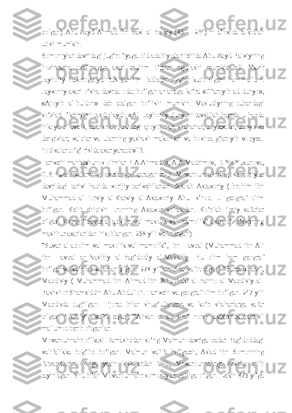 qolgan)   Abu   Zayd   Ahmad   ibn   Saxl   al-Balxiy   (850—934)   ni   aloxida   ta'kidlab
utish mumkin.
Somoniylar davridagi jug‘rofiyaga oid adabiyotlar ichida Abu Zayd Balxiyning
hozirgacha   topilmagan   asari   muhim   o‘rinni   egallashi   mumkin   edi.   Vazir
Jayhoiiy Buxoroga yuli tushgan ibn Fadlanni qizg‘in kutib olgani ham ma'lum.
Jayxoniy asari  o‘sha davrda odat bo‘lgan an'anaga ko‘ra «G‘aroyib ad-dunyo»,
«Ajoyib   al-buldon»   deb   atalgan   bo‘lishi   mumkin.   Mas'udiyning   tubandagi
so‘zlari fikrimizni tasdiqlaydi: «Al- Jayhoniy dunyoni tavsiflab hamda u haqda
hikoya qiluvchi, chunonchi, quidagi ajoyibotlar, shaharlar, poytaxtlar, dunyo va
dengizlar,   xalqlar   va   ularning   yashash   makonlari   va   boshqa   g‘aroyib   voqyea-
hodisalar to‘g‘ risida asar yaratdi»12.
Tarixchi manbashunos olimlar B.A.Ahmedov, A.A.Madrimov, D.Yu.Yusupova,
G.S.Fuzailovalarning   asarlariga   qaraganda13   Movarounnahrning   somoniylar
davridagi   tarixi   haqida   xorijiy   tarixchilardan   dastlab   Astaxoriy   (Ibrohim   ibn
Muhammad   al-Forsiy   al-Karxiy   al-Astaxoriy   Abu   Is’hoq.   U   geograf   olim
bo‘lgan.   Kelib   chiqishi   Eronning   Astaxor   vohasidan.   Ko‘plab   ilmiy   safarlar
qilgan.   Uning   “Suvar   al-aqolim   val   masolik   val   mamolik”   asari   o‘z   davrining
mashhur asarlaridan hisoblangan. 958 yili vafot etgan).
“Suvar   al-aqolim   val   masolik   val   mamolik”,   Ibn   Havqal   (Muhammad   ibn   Ali
ibn   Havqal   an-Nasibiy   al-Bag‘dodiy   al-Mavsiliy.   Bu   olim   ham   geograf
bo‘lganva   ko‘plab   safarlar   qilgan.   978   yil   atrofida   vafot   etgan)   “Surat   al-arz”,
Maqdisiy   (   Muhammad   ibn   Ahmad   ibn   Abu   Bakr   al-Banno   al-Maqdisiy   al-
Bashshor Shamsiddin Abu Abdulloh. Tarixchi va geograf olim bo‘lgan. 947 yili
Maqdisda   tug‘ilgan.   Tijorat   bilan   shug‘ullangan   va   ko‘p   shaharlarga   safar
qilgan.   1000   yili   vafot   etgan)   “Ahsan   at-taqosim”   nomli   asarlarida   batafsil
ma'lumot berib o‘tganlar.
Movarounnahr   o‘lkasi   Damashqdan   so‘ng   Ma'mun   davriga   qadar   Bag‘doddagi
xalifalikka   bog‘liq   bo‘lgan.   Ma'mun   xalifa   bo‘lgach,   As'ad   ibn   Somonning
farzandlarini   o‘ziga   yaqin   kishilardan   bilib,   Movarounnahrga   boshliq   qilib
tayinlagan. Shu bilan Movarounnahr somoniylar qo‘liga o‘tgan. Lekin 875 yilga 