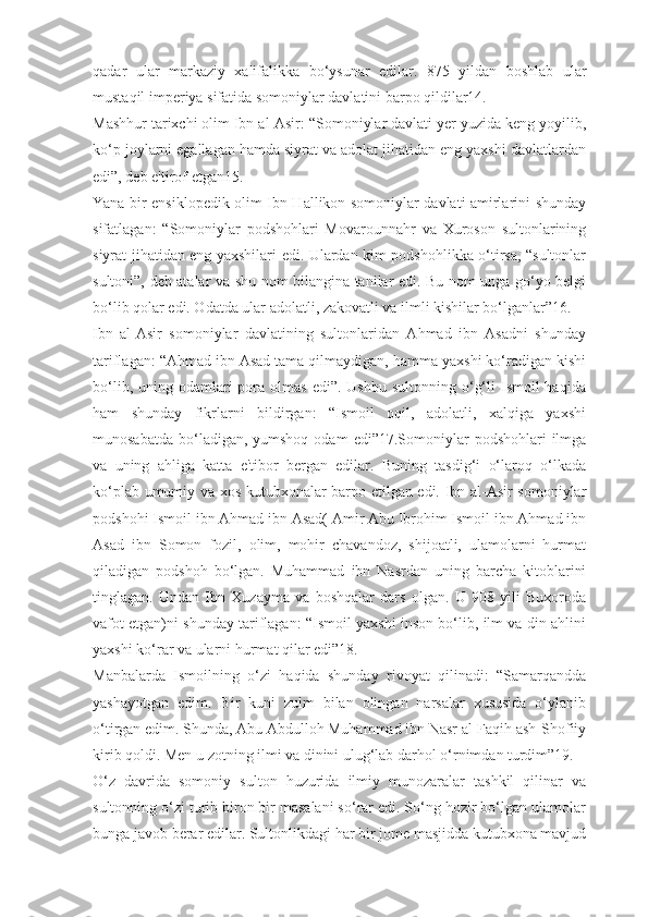 qadar   ular   markaziy   xalifalikka   bo‘ysunar   edilar.   875   yildan   boshlab   ular
mustaqil imperiya sifatida somoniylar davlatini barpo qildilar14.
Mashhur tarixchi olim Ibn al-Asir: “Somoniylar davlati yer yuzida keng yoyilib,
ko‘p joylarni egallagan hamda siyrat va adolat jihatidan eng yaxshi davlatlardan
edi”, deb e'tirof etgan15.
Yana bir ensiklopedik olim Ibn Hallikon somoniylar davlati amirlarini shunday
sifatlagan:   “Somoniylar   podshohlari   Movarounnahr   va   Xuroson   sultonlarining
siyrat jihatidan eng yaxshilari edi. Ulardan kim podshohlikka o‘tirsa, “sultonlar
sultoni”, deb atalar va shu nom bilangina tanilar edi. Bu nom unga go‘yo belgi
bo‘lib qolar edi. Odatda ular adolatli, zakovatli va ilmli kishilar bo‘lganlar”16.
Ibn   al-Asir   somoniylar   davlatining   sultonlaridan   Ahmad   ibn   Asadni   shunday
tariflagan: “Ahmad ibn Asad tama qilmaydigan, hamma yaxshi ko‘radigan kishi
bo‘lib,  uning odamlari  pora  olmas   edi”. Ushbu  sultonning  o‘g‘li   Ismoil   haqida
ham   shunday   fikrlarni   bildirgan:   “Ismoil   oqil,   adolatli,   xalqiga   yaxshi
munosabatda  bo‘ladigan, yumshoq  odam   edi”17.Somoniylar   podshohlari   ilmga
va   uning   ahliga   katta   e'tibor   bergan   edilar.   Buning   tasdig‘i   o‘laroq   o‘lkada
ko‘plab umumiy va xos kutubxonalar barpo etilgan edi. Ibn al-Asir somoniylar
podshohi Ismoil ibn Ahmad ibn Asad( Amir Abu Ibrohim Ismoil ibn Ahmad ibn
Asad   ibn   Somon   fozil,   olim,   mohir   chavandoz,   shijoatli,   ulamolarni   hurmat
qiladigan   podshoh   bo‘lgan.   Muhammad   ibn   Nasrdan   uning   barcha   kitoblarini
tinglagan.   Undan   Ibn   Xuzayma   va   boshqalar   dars   olgan.   U   908   yili   Buxoroda
vafot etgan)ni shunday tariflagan: “Ismoil yaxshi inson bo‘lib, ilm va din ahlini
yaxshi ko‘rar va ularni hurmat qilar edi”18.
Manbalarda   Ismoilning   o‘zi   haqida   shunday   rivoyat   qilinadi:   “Samarqandda
yashayotgan   edim.   Bir   kuni   zulm   bilan   olingan   narsalar   xususida   o‘ylanib
o‘tirgan edim. Shunda, Abu Abdulloh Muhammad ibn Nasr al-Faqih ash-Shofiiy
kirib qoldi. Men u zotning ilmi va dinini ulug‘lab darhol o‘rnimdan turdim”19.
O‘z   davrida   somoniy   sulton   huzurida   ilmiy   munozaralar   tashkil   qilinar   va
sultonning o‘zi turib biron bir masalani so‘rar edi. So‘ng hozir bo‘lgan ulamolar
bunga javob berar edilar. Sultonlikdagi har bir jome masjidda kutubxona mavjud 