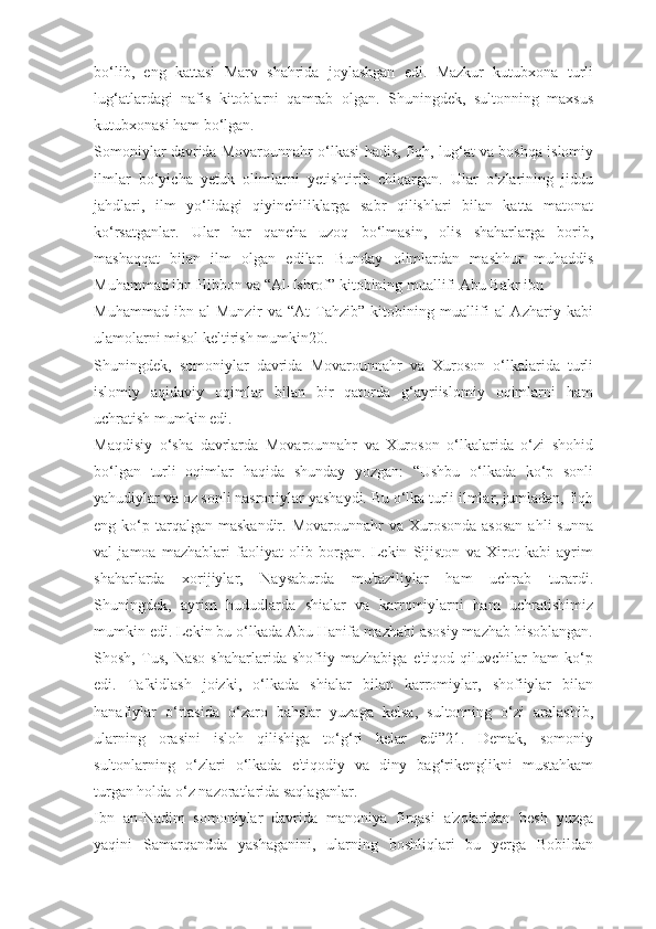 bo‘lib,   eng   kattasi   Marv   shahrida   joylashgan   edi.   Mazkur   kutubxona   turli
lug‘atlardagi   nafis   kitoblarni   qamrab   olgan.   Shuningdek,   sultonning   maxsus
kutubxonasi ham bo‘lgan.
Somoniylar davrida Movarounnahr o‘lkasi hadis, fiqh, lug‘at va boshqa islomiy
ilmlar   bo‘yicha   yetuk   olimlarni   yetishtirib   chiqargan.   Ular   o‘zlarining   jiddu
jahdlari,   ilm   yo‘lidagi   qiyinchiliklarga   sabr   qilishlari   bilan   katta   matonat
ko‘rsatganlar.   Ular   har   qancha   uzoq   bo‘lmasin,   olis   shaharlarga   borib,
mashaqqat   bilan   ilm   olgan   edilar.   Bunday   olimlardan   mashhur   muhaddis
Muhammad ibn Hibbon va “Al-Ishrof” kitobining muallifi Abu Bakr ibn
Muhammad   ibn   al-Munzir   va   “At-Tahzib”   kitobining   muallifi   al-Azhariy   kabi
ulamolarni misol keltirish mumkin20.
Shuningdek,   somoniylar   davrida   Movarounnahr   va   Xuroson   o‘lkalarida   turli
islomiy   aqidaviy   oqimlar   bilan   bir   qatorda   g‘ayriislomiy   oqimlarni   ham
uchratish mumkin edi.
Maqdisiy   o‘sha   davrlarda   Movarounnahr   va   Xuroson   o‘lkalarida   o‘zi   shohid
bo‘lgan   turli   oqimlar   haqida   shunday   yozgan:   “Ushbu   o‘lkada   ko‘p   sonli
yahudiylar va oz sonli nasroniylar yashaydi. Bu o‘lka turli ilmlar, jumladan, fiqh
eng ko‘p  tarqalgan  maskandir.  Movarounnahr  va  Xurosonda  asosan   ahli  sunna
val   jamoa   mazhablari   faoliyat   olib   borgan.   Lekin   Sijiston   va   Xirot   kabi   ayrim
shaharlarda   xorijiylar,   Naysaburda   mu'taziliylar   ham   uchrab   turardi.
Shuningdek,   ayrim   hududlarda   shialar   va   karromiylarni   ham   uchratishimiz
mumkin edi. Lekin bu o‘lkada Abu Hanifa mazhabi asosiy mazhab hisoblangan.
Shosh,   Tus,   Naso   shaharlarida   shofiiy   mazhabiga   e'tiqod   qiluvchilar   ham   ko‘p
edi.   Ta'kidlash   joizki,   o‘lkada   shialar   bilan   karromiylar,   shofiiylar   bilan
hanafiylar   o‘rtasida   o‘zaro   bahslar   yuzaga   kelsa,   sultonning   o‘zi   aralashib,
ularning   orasini   isloh   qilishiga   to‘g‘ri   kelar   edi”21.   Demak,   somoniy
sultonlarning   o‘zlari   o‘lkada   e'tiqodiy   va   diny   bag‘rikenglikni   mustahkam
turgan holda o‘z nazoratlarida saqlaganlar.
Ibn   an-Nadim   somoniylar   davrida   manoniya   firqasi   a'zolaridan   besh   yuzga
yaqini   Samarqandda   yashaganini,   ularning   boshliqlari   bu   yerga   Bobildan 