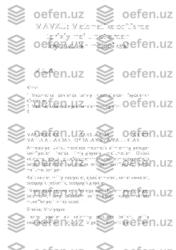 MAVZU:  M atematika oqitishda
tarixiy ma'lumotlardan
foydalanish metodikasi
REJA:
Kirish.
1. Matematika   darslarida   tarixiy   materiallardan   foydalanish
afzalliklari
2. Matematikada qadimgi allomalarimizning o’rni
3.
MATEMATIKA   DARSLARIDA   TARIXIY
MATERIALLARDAN FOYDALANISH AFZALLIKLARI
Annotatsiya:   Ushbu   maqolada   matematik   olimlarning   yaratgan
kashfiyotlari   haqida   ilmiy-g'oyaviy   ma'lumotlari   O'zbek
xalqining   buyuk   mutafakkirlarining   uzoq   o'tmishdayoq   olib
borgan   tadqiqotlari   va   amalga   oshirgan   kashfiyotlari   haqida
ma'lumot berilgan.
Kalit so'zlar: milliy qadryatlar, ajdodlar merosi, sonlar xossalari,
pedagogik ijodkorlik, pedagogik g'oyalar
"Matemateka hamma aniq fanlarga asos. Bu fanni yaxshi bilgan
bola   aqlli,   keng   tafakkurli   bo'lib   o'sadi,   istalgan   sohada
muvaffaqiyatli ishlab ketadi. "
Shavkat Mirziyoyev
Hozirgi   yoshlar   o'z   xalqining   jonkuyari   bo'lishi,   milliy
qadriyatlarimizni   chuqur   bilgan,   o'zlashtirgan,   ularni 