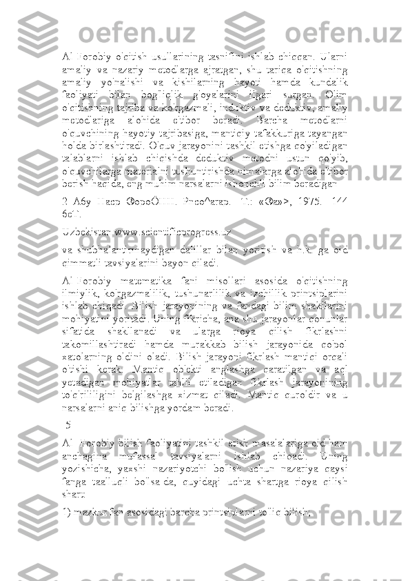 Al-Forobiy   o'qitish  usullarining  tasnifini  ishlab  chiqqan.   Ularni
amaliy   va   nazariy   metodlarga   ajratgan,   shu   tariqa   o'qitishning
amaliy   yo'nalishi   va   kishilarning   hayoti   hamda   kundalik
faoliyati   bilan   bog'liqlik   g'oyalarini   ilgari   surgan.   Olim
o'qitishning tajriba va ko'rgazmali, induktiv va deduktiv, amaliy
metodlariga   alohida   e'tibor   beradi.   Barcha   metodlarni
o'quvchining hayotiy tajribasiga, mantiqiy tafakkuriga tayangan
holda birlashtiradi. O'quv jarayonini tashkil etishga qo'yiladigan
talablarni   ishlab   chiqishda   deduktiv   metodni   ustun   qo'yib,
o'quvchilarga materialni tushuntirishda nimalarga alohida e'tibor
berish haqida, eng muhim narsalarni ishonchli bilim beradigan
2   A6y   Hacp   ®opoÖHH.   Pnco^arap.   -T.:   «®a»>,   1975.-   144
6eT.
Uzbekistan www.scientificprogress.uz
va   shubhalantirmaydigan   dalillar   bilan   yoritish   va   h.k.   ga   oid
qimmatli tavsiyalarini bayon qiladi.
Al-Forobiy   matematika   fani   misollari   asosida   o'qitishning
ilmiylik,   ko'rgazmalilik,   tushunarlilik   va   izchillik   printsiplarini
ishlab   chiqadi.   Bilish   jarayonining   va   fandagi   bilim   shakllarini
mohiyatini yoritadi. Uning fikricha, ana shu jarayonlar qonunlar
sifatida   shakllanadi   va   ularga   rioya   qilish   fikrlashni
takomillashtiradi   hamda   murakkab   bilish   jarayonida   qo'pol
xatolarning   oldini   oladi.   Bilish   jarayoni   fikrlash   mantiqi   orqali
o'tishi   kerak.   Mantiq   ob'ekti   anglashga   qaratilgan   va   aql
yetadigan   mohiyatlar   tahlil   etiladigan   fikrlash   jarayonining
to'q'rililigini   belgilashga   xizmat   qiladi.   Mantiq   quroldir   va   u
narsalarni aniq bilishga yordam beradi.
-5
Al -Forobiy bilish faoliyatini tashkil etish masalalariga oid ham
anchagina   mufassal   tavsiyalarni   ishlab   chiqadi.   Uning
yozishicha,   yaxshi   nazariyotchi   bo'lish   uchun   nazariya   qaysi
fanga   taalluqli   bo'lsa-da,   quyidagi   uchta   shartga   rioya   qilish
shart:
1) mazkur fan asosidagi barcha printsiplarni to'liq bilish; 