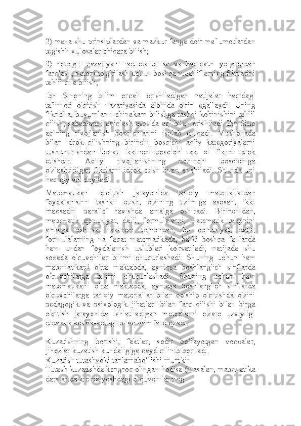 2) mana shu prinsiplardan va mazkur fanga doir ma'lumotlardan
tegishli xulosalar chiqara bilish;
3)   noto'g'ri   nazariyani   rad   eta   bilish   va   haqiqatni   yolg'ondan
farqlash, xatoni to'g'rilash uchun boshqa mualliflarning fikrlarini
tahlil qila bilish;
Ibn   Sinoning   bilim   orqali   erishiladigan   natijalar   haqidagi
ta'limoti   o'qitish   nazariyasida   alohida   o'rin   egallaydi.   Uning
fikricha, buyumlarni chinakam bilishga tashqi ko'rinishini tahlil
qilish, sabablarini aniqlash asosida aql bilan erishiladi. Ibn Sino
aqlning   rivojlanish   bosqichlarini   ishlab   chiqadi.   Mushohada
bilan   idrok   qilishning   birinchi   bosqichi   aqliy   kategoriyalarni
tushuntirishdan   iborat.   Ikkinchi   bosqichi   ikki   xil   fikrni   idrok
etishdir.   Aqliy   rivojlanishning   uchinchi   bosqichiga
o'zlashtirilgan   fikrlarni   idrok   etish   bilan   erishiladi.   Shunda   uni
haqiqiy aql deyiladi.
Matematikani   o'qitish   jarayonida   tarixiy   materiallardan
foydalanishni   tashkil   etish,   o'zining   tizimiga   asosan,   ikki
maqsadni   parallel   ravishda   amalga   oshiradi.   Birinchidan,
matematik   qonuniyat,   dalil,   formulalarni,   matematik   talqinini
amalga   oshirsa,   ikkinchi   tomondan,   bu   qonuniyat,   dalil,
formulalarning   na   faqat   matematikada,   balki   boshqa   fanlarda
ham   undan   foydalanish   uslublari   ko'rsatiladi,   natijada   shu
soxada   o'quvchilar   bilimi   chuqurlashadi.   Shuning   uchun   ham
matematikani   o'rta   maktabda,   ayniqsa   boshlang'ich   sinflarda
o'quvchilarga   bilimi   chuqurlashadi.   Shuning   uchun   ham
matematikani   o'rta   maktabda,   ayniqsa   boshlang'ich   sinflarda
o'quvchilarga   tarixiy   materiallar   bilan   qo'shib   o'qitishda   o'zini
pedagogik   va   psixologik   jihatlari   bilan   farq   qilishi   bilan   birga
o'qitish   jarayonida   ishlatiladigan   metodlarni   o'zaro   uzviyligi
didaktik ketma-ketligi bilan ham farq qiladi.
Kuzatishning   borishi,   faktlar,   sodir   bo‘layotgan   voqealar,
jihozlar kuzatish kundaligiga qayd qilinib boriladi.
Kuzatish tutashyoki tanlamabo‘lishi mumkin. 
Тutash kuzatishda kengroq olingan hodisa (masalan, matematika
darslarida kichik yoshdagi o‘quvchilarning  