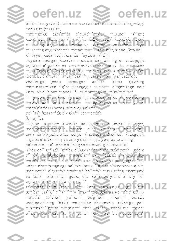 bilish   faoliyatlari),   tanlama   kuzatashda   kichik-kichik   hajmdagi
hodisalar (masalan, 
matematika   darslarida   o‘quvchilarning   mustaqil   ishlari)
kuzatiladi.  Qaror yozish yoki kundalik yuritish  kuzatishni  qayd
qilishning   eng   sodda   metodidir.   Ammo   kuzatishlarni   qayd
qilishning eng ishonchli metodi texnik vositalar, video, foto va 
kinosyomkadan, teleekrandan foydalanishdir.
Foydalaniladigan   kuzatish   metodlaridan   biri   ilg‘or   pedagogik
tajribani   o‘rganish   va   umumlashtirishdan   iborat.   Bu   metoddan
muvaffaqiyatli   foydalanishning   majburiy   asosiy   sharti   shundan
iboratki, o‘qituvchilar tajribasining tavsifi qo‘yilgan tadqiqot 
vazifasiga   javob   beradigan   bo‘lishi   kerak   (bizning
mamlakatimizda   ilg‘or   pedagogik   tajribani   o‘rganishga   doir
katta ish olib borilmoqda. Bu tajribaning umumlashtirilishi 
ilmiy-amaliy   konferensiyalarning   va   pedagogika   o‘qishlarining
materiallari   to‘plamlarida,   monografiyalarda   va   jurnal
maqolalaridaaxboroy tehnologiyalarini 
qo‘llash jarayonida o‘z aksini topmoqda).
3. Tajriba 
Tajriba   -bu   ham   kuzatish   bo‘lib,   maxsus   tashkil   qilingan,
tadqiqotchitomonidan   nazorat   qilib   turiladigan   va   tizimli
ravishda o‘zgartirib turiladigan sharoitda o‘tkaziladi. Pedagogik
Tajriba o‘qitishning va tarbiyalashning u yoki bu usulining, 
ko‘rsatma –qo‘llanmalarining samaradorligini tadqiq qil
ishda   qo‘llaniladi.Tajriba   o‘tkazishdan   oldin   tadqiqotchi   tadqiq
qilinishi kerak bo‘lgan masalalarni  aniq ifodalab olishi, bunday
masalalarni hal qilinishi maktab amaliyotida va pedagogika fani
uchun ahamiyatga ega bo‘lishi kerak. Tajriba o‘tkazishdan oldin
tadqiqotchi   o‘rganish   predmeti   bo‘lmish   masalaning   nazariyasi
va   tarixi   bilan,shuningdek,   shu   soha   bo‘yicha   amaliy   ish
tajribasi bilan tanishib chiqadi. Т
adqiqotda   ilmiy   farazni   o‘rni   katta   ahamiyatga   ega.   Butun
tajribani tashkil qilish ilmiy farazni tekshirishga yo‘naltiriladi. U
material   to‘plash   yo‘larini   belgilash   imkonini   beradi,
tadqiqotchining   faktik   materialda   chalkashib   ketishiga   yo‘l
quymaydi.Tajriba   natijalarini   tahlil   qilish,   taqqoslash   metodi
bilan   o‘tkaziladi.   Buning   uchun   ikki   yoki   bir   necha   guruh 