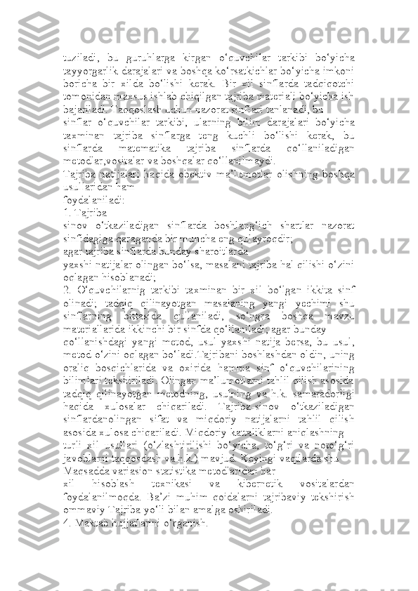 tuziladi,   bu   guruhlarga   kirgan   o‘quvchilar   tarkibi   bo‘yicha
tayyorgarlik darajalari va boshqa ko‘rsatkichlar bo‘yicha imkoni
boricha   bir   xilda   bo‘lishi   kerak.   Bir   xil   sinflarda   tadqiqotchi
tomonidan maxsus ishlab chiqilgan tajriba materiali bo‘yicha ish
bajariladi. Тaqqoslash uchun nazorat sinflari tanlanadi, bu 
sinflar   o‘quvchilar   tarkibi,   ularning   bilim   darajalari   bo‘yicha
taxminan   tajriba   sinflarga   teng   kuchli   bo‘lishi   kerak,   bu
sinflarda   matematika   tajriba   sinflarda   qo‘llaniladigan
metodlar,vositalar va boshqalar qo‘llanilmaydi.
Tajriba   natijalari   haqida   obektiv   ma’lumotlar   olishning   boshqa
usullaridan ham 
foydalaniladi:
1. Tajriba-
sinov   o‘tkaziladigan   sinflarda   boshlang‘ich   shartlar   nazorat
sinfidagiga qaraganda bir muncha eng qulayroqdir; 
agar tajriba sinflarda bunday sharoitlarda 
yaxshi natijalar olingan bo‘lsa, masalani tajriba hal qilishi o‘zini
oqlagan hisoblanadi;
2.   O‘quvchilarnig   tarkibi   taxminan   bir   xil   bo‘lgan   ikkita   sinf
olinadi;   tadqiq   qilinayotgan   masalaning   yangi   yechimi   shu
sinflarning   bittasida   qullaniladi,   so‘ngra   boshqa   mavzu
materiallarida ikkinchi bir sinfda qo‘llaniladi; agar bunday 
qo‘llanishdagi   yangi   metod,   usul   yaxshi   natija   bersa,   bu   usul,
metod o‘zini oqlagan bo‘ladi.Tajribani boshlashdan oldin, uning
oraliq   bosqichlarida   va   oxirida   hamma   sinf   o‘quvchilarining
bilimlari tekshiriladi. Olingan ma’lumotlarni tahlil qilish asosida
tadqiq   qilinayotgan   metodning,   usulning   va   h.k.   samaradorligi
haqida   xulosalar   chiqariladi.   Tajriba-sinov   o‘tkaziladigan
sinflardanolingan   sifat   va   miqdoriy   natijalarni   tahlil   qilish
asosida xulosa chiqariladi. Miqdoriy kattaliklarni aniqlashning 
turli   xil   usullari   (o‘zlashtirilishi   bo‘yicha,   to‘g‘ri   va   noto‘g‘ri
javoblarni taqqosdash va h.k.) mavjud. Keyingi vaqtlarda shu
Maqsadda variasion statistika metodlaridan har 
xil   hisoblash   texnikasi   va   kibernetik   vositalardan
foydalanilmoqda.   Ba’zi   muhim   qoidalarni   tajribaviy   tekshirish
ommaviy Tajriba yo‘li bilan amalga oshiriladi. 
4. Maktab hujjatlarini o‘rganish. 