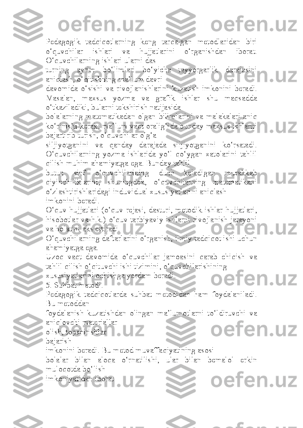 Pedagogik   tadqiqotlarning   keng   tarqalgan   metodlaridan   biri
o‘quvchilar   ishlari   va   hujjatlarini   o‘rganishdan   iborat.
O‘quvchilarning ishlari ularni das
turning   ayrim   bo‘limlari   bo‘yicha   tayyorgarlik   darajasini
aniqlash, o‘qitishning ma’lum davri 
davomida   o‘sishi   va   rivojlanishlarini   kuzatish   imkonini   beradi.
Masalan,   maxsus   yozma   va   grafik   ishlar   shu   maqsadda
o‘tkaziladiki, bularni tekshirish natijasida 
bolalarning matematikadan olgan bilimlarini va malakalari aniq
ko‘rinishi kerak; ma’lum vaqt oralig‘ida bunday maxsus ishlarni
bajartirib turish, o‘quvchilar olg‘a 
siljiyotganini   va   qanday   darajada   siljiyotganini   ko‘rsatadi.
O‘quvchilarning   yozma   ishlarida   yo‘l   qo‘ygan   xatolarini   tahlil
qilish muhim ahamiyatga ega. Bunday tahlil 
butun   sinf   o‘quvchilarining   duch   keladigan   murakkab
qiyinchiliklarini,   shuningdek,   o‘quvchilarning   matematikani
o‘zlashtirishlaridagi induvidual xususiyatlarini aniqlash 
imkonini beradi.
O‘quv hujjatlari (o‘quv rejasi, dasturi, metodik ishlar  hujjatlari,
hisobotlar va h.k.) o‘quv tarbiyaviy ishlarni rivojlanish jarayoni
va holatini aks ettiradi.
O‘quvchilarning daftarlarini o‘rganish, ilmiy tadqiqot ishi uchun
ahamiyatga ega. 
Uzoq   vaqt   davomida   o‘quvchilar   jamoasini   qarab   chiqish   va
tahlil qilish o‘qituvchi ishi tizimini, o‘quvchilarishining
xususiyatlarini ochishga yordam beradi. 
5. Suhbat metodi. 
Pedagogik   tadqiqotlarda   suhbat   metodidan   ham   foydalaniladi.
Bu metoddan 
foydalanish   kuzatishdan   olingan   ma’lumotlarni   to‘ldiruvchi   va
aniqlovchi materiallar 
olish, topshirishlar
bajarish
imkonini beradi. Bu metod muvaffaqiyatining asosi 
bolalar   bilan   aloqa   o‘rnatilishi,   ular   bilan   bemalol   erkin
muloqotda bo‘lish 
imkoniyatidan iborat 