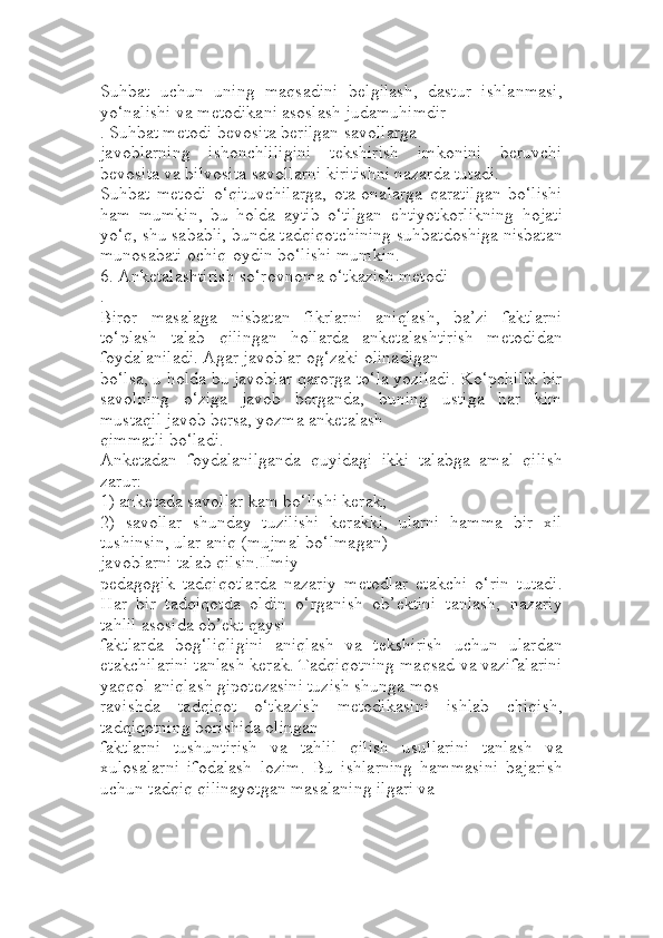 Suhbat   uchun   uning   maqsadini   belgilash,   dastur   ishlanmasi,
yo‘nalishi va metodikani asoslash judamuhimdir
. Suhbat metodi bevosita berilgan savollarga 
javoblarning   ishonchliligini   tekshirish   imkonini   beruvchi
bevosita va bilvosita savollarni kiritishni nazarda tutadi. 
Suhbat   metodi   o‘qituvchilarga,   ota-onalarga   qaratilgan   bo‘lishi
ham   mumkin,   bu   holda   aytib   o‘tilgan   ehtiyotkorlikning   hojati
yo‘q, shu sababli, bunda tadqiqotchining suhbatdoshiga nisbatan
munosabati ochiq-oydin bo‘lishi mumkin. 
6. Anketalashtirish so‘rovnoma o‘tkazish metodi
. 
Biror   masalaga   nisbatan   fikrlarni   aniqlash,   ba’zi   faktlarni
to‘plash   talab   qilingan   hollarda   anketalashtirish   metodidan
foydalaniladi. Agar javoblar og‘zaki olinadigan 
bo‘lsa, u holda bu javoblar qarorga to‘la yoziladi. Ko‘pchilik bir
savolning   o‘ziga   javob   berganda,   buning   ustiga   har   kim
mustaqil javob bersa, yozma anketalash 
qimmatli bo‘ladi.
Anketadan   foydalanilganda   quyidagi   ikki   talabga   amal   qilish
zarur:
1) anketada savollar kam bo‘lishi kerak;
2)   savollar   shunday   tuzilishi   kerakki,   ularni   hamma   bir   xil
tushinsin, ular aniq (mujmal bo‘lmagan)
javoblarni talab qilsin.Ilmiy -
pedagogik   tadqiqotlarda   nazariy   metodlar   etakchi   o‘rin   tutadi.
Har   bir   tadqiqotda   oldin   o‘rganish   ob’ektini   tanlash,   nazariy
tahlil asosida ob’ekt qaysi 
faktlarda   bog‘liqligini   aniqlash   va   tekshirish   uchun   ulardan
etakchilarini tanlash kerak. Тadqiqotning maqsad va vazifalarini
yaqqol aniqlash gipotezasini tuzish shunga mos 
ravishda   tadqiqot   o‘tkazish   metodikasini   ishlab   chiqish,
tadqiqotning borishida olingan 
faktlarni   tushuntirish   va   tahlil   qilish   usullarini   tanlash   va
xulosalarni   ifodalash   lozim.   Bu   ishlarning   hammasini   bajarish
uchun tadqiq qilinayotgan masalaning ilgari va  