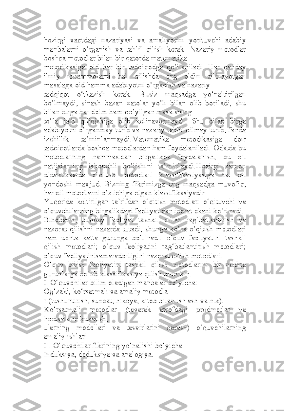 hozirgi   vaqtdagi   nazariyasi   va   amaliyotini   yorituvchi   adabiy
manbalarni   o‘rganish   va   tahlil   qilish   kerak.   Nazariy   metodlar
boshqa metodlar bilan bir qatorda matematika 
metodikasiga   oid   har   bir   tadqiqodga   qo‘llaniladi.   Har   qanday
ilmiy   muammolarni   hal   qilishda   eng   oldin   qilinayotgan
masalaga oid hamma adabiyotni o‘rganish va nazariy 
tadqiqot   o‘tkazish   kerak.   Busiz   maqsadga   yo‘naltirilgan
bo‘lmaydi,   sinash   bazan   xatolar   yo‘li   bilan   olib   boriladi,   shu
bilan birga har doim ham qo‘yilgan masalaning 
to‘la   jalb   qilinishiga   olib   kelinavermaydi.   Shu   bilan   birga
adabiyotni o‘rganmay turib va nazariy tahlil qilmay turib, fanda
izchillik   ta’minlanmaydi.Matematika   metodikasiga   doir
tadqiqotlarda boshqa metodlardan ham foydalaniladi. Odatda bu
metodlarning   hammasidan   birgalikda   foydalanish,   bu   xil
natijalarning   ishonchli   bo‘lishini   ta’minlaydi.Hozirgi   zamon
didaktikasida   o‘qitish   metodlari   klassifikasiyasiga   har   xil
yondoshi   mavjud.   Bizning   fikrimizga   eng   maqsadga   muvofiq,
har xil metodlarni o‘z ichiga olgan klassifikasiyadir.
Yuqorida   keltirilgan   ta’rifdan   o‘qitish   metodlari   o‘qituvchi   va
o‘quvchilarning birgalikdagi faoliyatidan iborat ekani ko‘rinadi.
Binobarin,   bunday   faoliyat   tashkil   qilish   rag‘batlantirish   va
nazorat   qilishni   nazarda   tutadi,   shunga   ko‘ra   o‘qitish   metodlari
ham   uchta   katta   guruhga   bo‘linadi:   o‘quv   faoliyatini   tashkil
qilish   metodlari;   o‘quv   faoliyatini   rag‘batlantirish   metodlari;
o‘quv faoliyatinisamaradorligini nazorat qilish metodlari.
O‘quv   bilish   faoliyatini   tashkil   qilish   metodlarini   bir   nechta
guruhlarga bo‘lib klassifikasiya qilish mumkin.
I. O‘quvchilar bilim oladigan manbalar bo‘yicha:
Og‘zaki, ko‘rsatmali va amaliy metodla
r (tushuntirish, suhbat, hikoya, kitob bilan ishlash va h.k).
Ko‘rsatmali   metodlar   (tevarak   atrofdagi   predmetlar   va
hodisalarni kuzatish, 
ularning   modellari   va   tasvirlarini   qarash)   o‘quvchilarning
amaliy ishlari
II. O‘quvchilar fikrining yo‘nalishi bo‘yicha:
Induksiya, deduksiya va analogiya. 