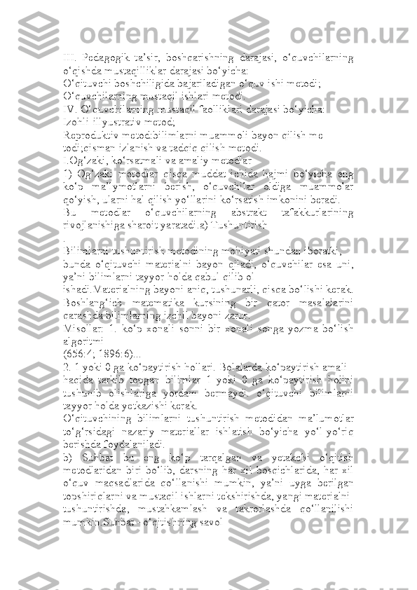 III.   Pedagogik   ta’sir,   boshqarishning   darajasi,   o‘quvchilarning
o‘qishda mustaqilliklar darajasi bo‘yicha:
O‘qituvchi boshchiligida bajariladigan o‘quv ishi metodi;
O‘quvchilarning mustaqil ishlari metodi.
IV. O‘quvchilarning mustaqil faolliklari darajasi bo‘yicha:
Izohli-illyustrativ metod;
Reproduktiv metod:bilimlarni muammoli bayon qilish me
todi;qisman izlanish va tadqiq qilish metodi.
I.Og‘zaki, ko‘rsatmali va amaliy metodlar 
1)   Og‘zaki   metodlar–qisqa   muddat   ichida   hajmi   bo‘yicha   eng
ko‘p   ma’lymotlarni   berish,   o‘quvchilar   oldiga   muammolar
qo‘yish, ularni hal qilish yo‘llarini ko‘rsatish imkonini beradi.
Bu   metodlar   o‘quvchilarning   abstrakt   tafakkurlarining
rivojlanishiga sharoit yaratadi.a) Тushuntirish
.
Bilimlarni tushuntirish metodining mohiyati shundan iboratki, 
bunda   o‘qituvchi   materialni   bayon   qiladi,   o‘quvchilar   esa   uni,
ya’ni bilimlarni tayyor holda qabul qilib ol
ishadi.Materialning bayoni aniq, tushunarli, qisqa bo‘lishi kerak.
Boshlang‘ich   matematika   kursining   bir   qator   masalalarini
qarashda bilimlarning izchil bayoni zarur. 
Misollar:   1.   ko‘p   xonali   sonni   bir   xonali   songa   yozma   bo‘lish
algoritmi
(656:4; 1896:6)...
2. 1 yoki 0 ga ko‘paytirish hollari. Bolalarda ko‘paytirish amali
haqida   tarkib   topgan   bilimlar   1   yoki   0   ga   ko‘paytirish   holini
tushunib   olishlariga   yordam   bermaydi.   o‘qituvchi   bilimlarni
tayyor holda yetkazishi kerak.
O‘qituvchining   bilimlarni   tushuntirish   metodidan   ma’lumotlar
to‘g‘rsidagi   nazariy   materiallar   ishlatish   bo‘yicha   yo‘l-yo‘riq
berishda foydalaniladi.
b)   Suhbat   bu   eng   ko‘p   tarqalgan   va   yetakchi   o‘qitish
metodlaridan   biri   bo‘lib,   darsning   har   xil   bosqichlarida,   har   xil
o‘quv   maqsadlarida   qo‘llanishi   mumkin,   ya’ni   uyga   berilgan
topshiriqlarni va mustaqil ishlarni tekshirishda, yangi materialni 
tushuntirishda,   mustahkamlash   va   takrorlashda   qo‘llanilishi
mumkin.Suhbat –o‘qitishning savol- 