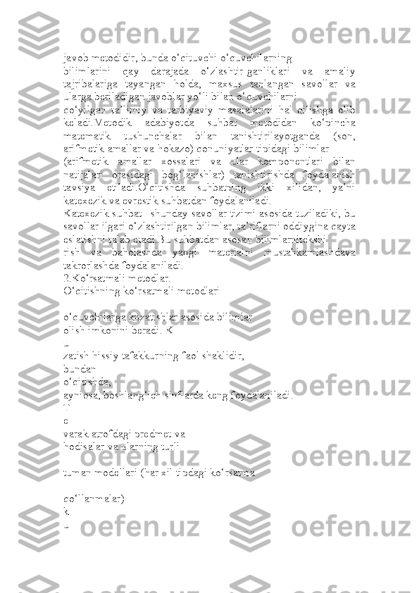 javob metodidir, bunda o‘qituvchi o‘quvchilarning 
bilimlarini   qay   darajada   o‘zlashtir-ganliklari   va   amaliy
tajribalariga   tayangan   holda,   maxsus   tanlangan   savollar   va
ularga beriladigan javoblar yo‘li bilan o‘quvchilarni 
qo‘yilgan   ta’limiy   va   tarbiyaviy   masalalarini   hal   qilishga   olib
keladi.Metodik   adabiyotda   suhbat   metodidan   ko‘pincha
matematik   tushunchalar   bilan   tanishtirilayotganda   (son,
arifmetik amallar va hokazo) qonuniyatlar tipidagi bilimlar 
(arifmetik   amallar   xossalari   va   ular   komponentlari   bilan
natijalari   orasidagi   bog‘lanishlar)   tanishtirishda   foydalanish
tavsiya   etiladi.O‘qitishda   suhbatning   ikki   xilidan,   ya’ni
katexezik va evrestik suhbatdan foydalaniladi.
Katexezik suhbat –shunday savollar tizimi asosida tuziladiki, bu
savollar ilgari o‘zlashtirilgan bilimlar, ta’riflarni oddiygina qayta
eslatishni talab etadi.Bu suhbatdan asosan bilimlarnitekshi
rish   va   baholashda   yangi   materialni   mustahkamlashdava
takrorlashda foydalaniladi.
2.Ko‘rsatmali metodlar.
O‘qitishning ko‘rsatmali metodlari 
–
o‘quvchilarga kuzatishlar asosida bilimlar 
olish imkonini beradi. K
u
zatish hissiy tafakkurning faol shaklidir,
bundan 
o‘qitishda, 
ayniqsa, boshlang‘ich sinflarda keng foydalaniladi. 
T
e
varak atrofdagi predmet va 
hodisalar va ularning turli
-
tuman modellari (har xil tipdagi ko‘rsatma
-
qo‘llanmalar) 
k
u 