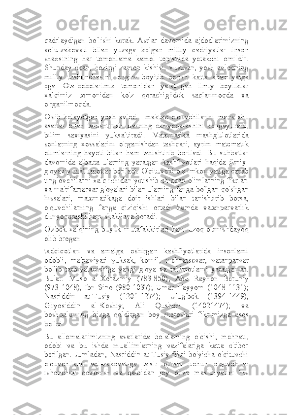 qadrlaydigan   bo'lishi   kerak.   Asrlar   davomida   ajdodlarimizning
aqlu-zakovati   bilan   yuzaga   kelgan   milliy   qadriyatlar   inson
shaxsining   har   tomonlama   kamol   topishida   yetakchi   omildir.
Shunday   ekan,   hozirgi   zamon   kishisi,   xususan,   yosh   avlodning
milliy   tushunchasini,   ongini   boyitib   borish   katta   ahamiyatga
ega.   Ota-bobolarimiz   tomonidan   yaratilgan   ilmiy   boyliklar
xalqimiz   tomonidan   ko'z   qorachig'idek   saqlanmoqda   va
o'rganilmoqda.
O'sib   kelayotgan   yosh   avlod   -   maktab   o'quvchilarini   mana   shu
asarlar   bilan   tanishtirish   ularning   dunyoqarashini   kengaytiradi,
bilim   saviyasini   yuksaltiradi.   Matematika   mashg'ulotlarida
sonlarning   xossalarini   o'rganishdan   tashqari,   ayrim   matematik
olimlarning   hayoti   bilan   ham   tanishtirib   boriladi.   Bu   suhbatlar
davomida   albatta   ularning   yaratgan   kashfiyotlari   haqida   ilmiy-
g'oyaviy ma'lumotlar beriladi. O'qituvchi o'z imkoniyatiga qarab
tinglovchilarni xalq ichidan yetishib chiqqan olimlarning fikrlari
va ma'rifatparvar g'oyalari bilan ularning fanga bo'lgan qo'shgan
hissalari,   matematikaga   doir   ishlari   bilan   tanishtirib   borsa,
o'quvchilarning   fanga   qiziqishi   ortadi   hamda   vatanparvarlik
dunyoqarashi ham shakllana boradi.
O'zbek   xalqining   buyuk   mutafakkirlari   ham   uzoq   o'tmishdayoq
olib brogan
tadqiqotlari   va   amalga   oshirgan   kashfiyotlarida   insonlami
odobli,   ma'naviyati   yuksak,   komil,   mehnatsevar,   vatanparvar
bo'lib   tarbiyalanishiga   yangi   g'oya   va   ta'limotlami   yaratganlar.
Bular:   Muso   al-Xorazmiy   (783-850),   Abu   Rayhon   Beruniy
(973-1048),   Ibn   Sino   (980-1037);   Umar   Hayyom   (1048-1131);
Nasriddin   at-Tusiy   (1201-1274);   Ulug'bek   (1394-1449),
G'iyosiddin   al-Koshiy;   Ali   Qushchi   (14021474);   va
boshqalaming   bizga   qoldirgan   boy   meroslari   fikrimizga   asos
bo'ldi.
Bu   allomalarimizning   asarlarida   bolalaming   o'qishi,   mehnati,
odobi   va   bu   ishda   muallimlarning   vazifalariga   katta   e'tibor
berilgan. Jumladan, Nasriddin at Tusiy fikri  bo'yicha o'qituvchi
o'quvchilami   aql-zakovatiga   ta'sir   qilishi   uchun   o'quvchilar
ishonchini   qozonish   va   qalbidan   joy   olish   mas'uliyatini   his 