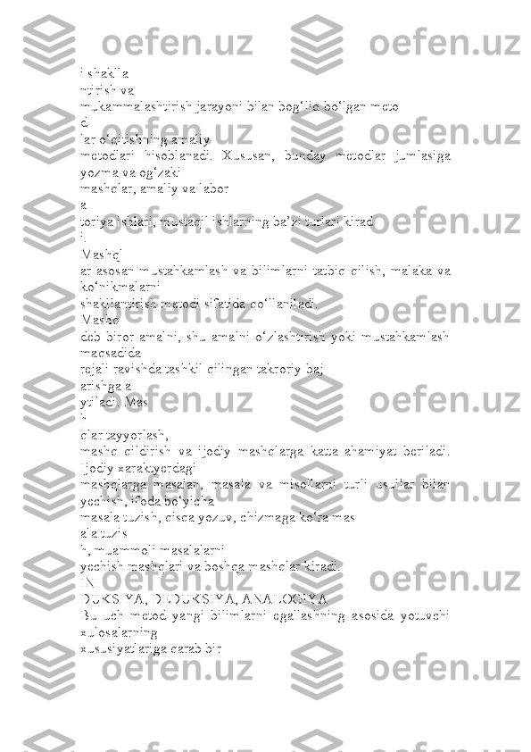 i shaklla
ntirish va 
mukammalashtirish jarayoni bilan bog‘liq bo‘lgan meto
d
lar o‘qitishning amaliy 
metodlari   hisoblanadi.   Xususan,   bunday   metodlar   jumlasiga
yozma va og‘zaki 
mashqlar, amaliy va labor
a
toriya ishlari, mustaqil ishlarning ba’zi turlari kirad
i. 
Mashql
ar  asosan  mustahkamlash  va  bilimlarni   tatbiq   qilish,   malaka  va
ko‘nikmalarni 
shakllantirish metodi sifatida qo‘llaniladi. 
Mashq
deb   biror   amalni,   shu   amalni   o‘zlashtirish   yoki   mustahkamlash
maqsadida 
rejali ravishda tashkil qilingan takroriy baj
arishga a
ytiladi. Mas
h
qlar tayyorlash, 
mashq   qildirish   va   ijodiy   mashqlarga   katta   ahamiyat   beriladi.
Ijodiy xaraktyerdagi 
mashqlarga   masalan,   masala   va   misollarni   turli   usullar   bilan
yechish, ifoda bo‘yicha 
masala tuzish, qisqa yozuv, chizmaga ko‘ra mas
ala tuzis
h, muammoli masalalarni 
yechish mashqlari va boshqa mashqlar kiradi.
IN
DUKSIYA, DEDUKSIYA, ANALOGIYA
Bu   uch   metod   yangi   bilimlarni   egallashning   asosida   yotuvchi
xulosalarning 
xususiyatlariga qarab bir
- 