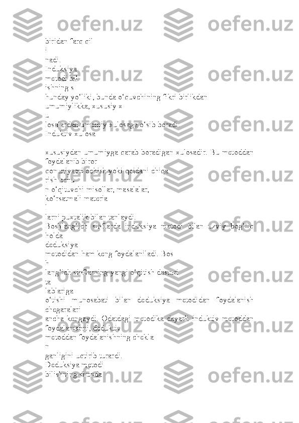 biridan farq qil
i
nadi.
Induksiya
metodi bil
ishning s
hunday yo‘liki, bunda o‘quvchining fikri birlikdan 
umumiylikka, xususiy x
u
losalardan umumiy xulosaga o‘sib boradi. 
Induktiv xulosa
–
xususiydan umumiyga qarab boradigan xulosadir. Bu metoddan
foydalanib biror 
qonuniyatni ochish yoki qoidani chiqa
rish uchu
n o‘qituvchi misollar, masalalar, 
ko‘rsatmali materia
l
larni puxtalik bilan tanlaydi.
Boshlang‘ich   sinflarda   induksiya   metodi   bilan   uzviy   bog‘liq
holda 
deduksiya
metodidan ham keng foydalaniladi. Bos
h
lang‘ich sinflarning yangi o‘qitish dasturi 
ta
lablariga
o‘tishi   munosabati   bilan   deduksiya   metodidan   foydalanish
chegaralari 
ancha   kengaydi.   Odatdagi   metodika   deyarli   induktiv   metoddan
foydalanishni, deduktiv 
metoddan foydalanishning chekla
n
ganligini uqtirib turardi.
Deduksiya metodi
bilishning shunda 