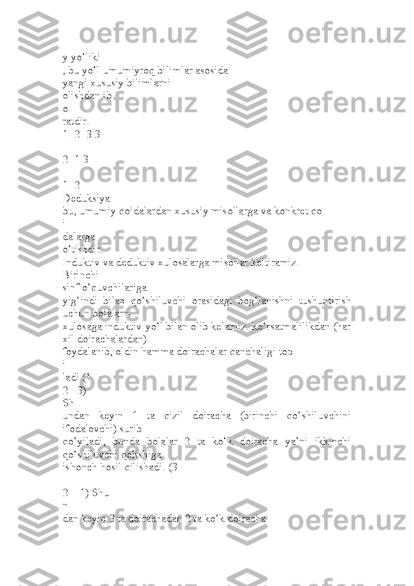y yo‘liki
, bu yo‘l umumiyroq bilimlar asosida 
yangi xususiy bilimlarni 
olishdan ib
o
ratdir.
1+2=3 3 
-
2=1 3 
-
1=2
Deduksiya
bu, umumiy qoidalardan xususiy misollarga va konkret qo
i
dalarga 
o‘tishdir.
Induktiv va deduktiv xulosalarga misollar keltiramiz. 
Birinchi 
sinf o‘quvchilariga 
yig‘indi   bilan   qo‘shiluvchi   orasidagi   bog‘lanishni   tushuntirish
uchun bolalarni 
xulosaga induktiv yo‘l bilan olib kelamiz. ko‘rsatmalilikdan (har
xil doirachalardan) 
foydalanib, oldin hamma doirachalar qanchaligi top
i
ladi (1 +
2 =3) 
Sh
undan   keyin   1   ta   qizil   doiracha   (birinchi   qo‘shiluvchini
ifodalovchi) surib 
qo‘yiladi,   bunda   bolalar   2   ta   ko‘k   doiracha   ya’ni   ikkinchi
qo‘shiluvchi qolishiga 
ishonch hosil qilishadi. (3 
–
2 = 1) Shu
n
dan keyin 3 ta doirachadan 2 ta ko‘k doiracha 