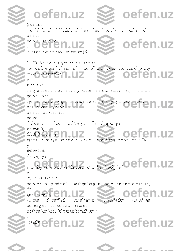 (ikkinch
i   qo‘shiluvchini   ifodalovchi)   ayirilsa,   1   ta   qizil   doiracha,   ya’ni
birinchi 
qo‘shiluvchi qo
l
ishiga ishonch hosil qiladilar (3 
–
1 =2). Shundan keyin boshqa sonlar 
hamda boshqa ko‘rsatmali materiallar bilan bir qatorda shunday
mashqlar bajariladi 
v
a bolalar
ning o‘zlari  ushbu umumiy  xulosani  ifodalashadi:  agar  birinchi
qo‘shiluvchi, 
ayirilsa,   ikkinchi   qo‘shiluvchi   qoladi,  agar   yig‘indidan  ikkinchi
qushiluvchi ayirilsa, 
birinchi qo‘shiluvchi
qoladi.
Bolalar tomonidan induktiv yo‘l bilan chig‘arilgan 
xulosa 5,
6,7,8,9 sonlarini 
ayirish qaralayotganda deduktiv mulohazalar yuritish uchun fo
y
dalaniladi.
Analogiya 
–
shunday xulosaki, bunda predmetlar ba’zi belgilari
n
ing o‘xshashligi 
bo‘yicha bu predmetlar boshqa belgilari bo‘yicha ham o‘xshash,
de
gan taxminiy 
xulosa   chiqariladi.   Analogiya   “xususiydan   xususiyga
boradigan”, bir konkret faktdan 
boshqa konkret faktlarga boradigan x
u
losadir. 