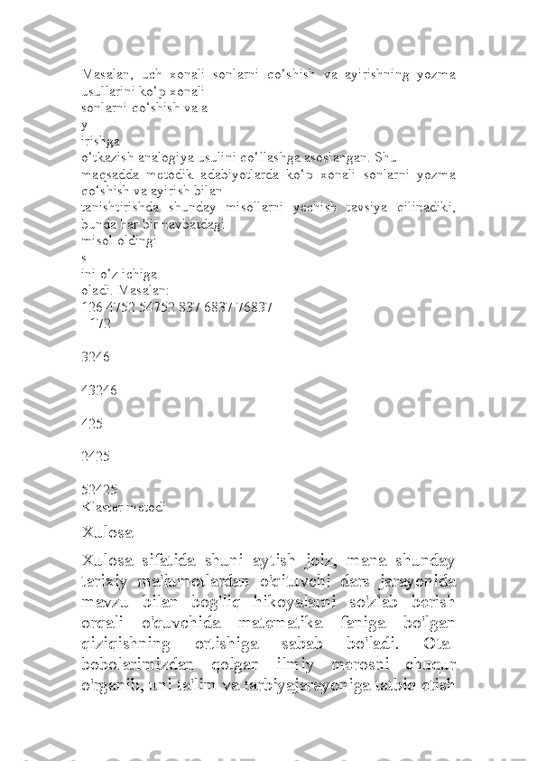 Masalan,   uch   xonali   sonlarni   qo‘shish   va   ayirishning   yozma
usullarini ko‘p xonali 
sonlarni qo‘shish va a
y
irishga
o‘tkazish analogiya usulini qo‘llashga asoslangan. Shu 
maqsadda   metodik   adabiyotlarda   ko‘p   xonali   sonlarni   yozma
qo‘shish va ayirish bilan 
tanishtirishda   shunday   misollarni   yechish   tavsiya   qilinadiki,
bunda har bir navbatdagi 
misol oldingi
s
ini o‘z ichiga
oladi. Masalan:
126 4752 54752 837 6837 76837
+172
+ 
3246
+
43246
-
425
-
2425
-
52425
Klaster metodi
Xulosa
Xulosa   sifatida   shuni   aytish   joiz,   mana   shunday
tarixiy   ma'lumotlardan   o'qituvchi   dars   jarayonida
mavzu   bilan   bog'liq   hikoyalarni   so'zlab   berish
orqali   o'quvchida   matematika   faniga   bo'lgan
qiziqishning   ortishiga   sabab   bo'ladi.   Ota-
bobolarimizdan   qolgan   ilmiy   merosni   chuqur
o'rganib, uni ta'lim va tarbiyajarayoniga tatbiq etish 