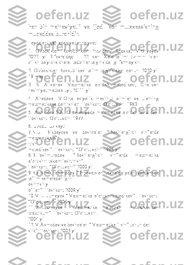 har   bir   ma'naviyatli   va   ijod-   kor   mutaxassisning
muqaddas burchidir.
Foydalanilgan adabiyotlar ro'yxati:
1.   O'zbekiston   Respublikasi   Prezidenti   Shavkat   Mirziyoyev
2022-   yil   3-fevraldagi   F-   22-   son   "Xalq   ta'limi   tizimini   isloh
qilish bo'yicha chora- tadbirlar to'g'risida" gi farmoyishi.
2.   O'zbekiston   Respublikasi   ta'lim   to'g'risidagi   qonun.   2020-yil
19-may.
3.   S.   Alixonox   Matematika   o'qitish   metodikasi,   Cho'lpon
nashriyot matbaa uyi, 2G11-yil.
4.   Ahadova.   M.O'rta   osiyolik   mashhur   olimlar   va   ularning
matematikaga doir ishlari. Toshkent. O'qituvchi. 1983.
5.   Ahmedov.S.A.   O'rta   osiyoda   matematika   o'qitish   tarixidan.
Toshkent. O'qituvchi. 1977.
6. Uzedu. Uz sayti
7.N.U.   Bikbayeva   va   boshqalar.   “Boshlang’ich   sinflarda
matematika o’q
itish 
metodikasi”. Toshkent. “O’qituvchi” 1996 yil. 
8.B.Toshmurodov.   “Boshlang’ich   sinflarda   matematika
o’qitishni takomilashtirish”. 
Toshkent. “O’qituvchi” 2000 yil. 
9.R.J.Ishmuhammedov   “Innovatsion   texnologiyalar   yordamida
ta’lim samaradorligini 
oshirish y
o’llari”. Toshkent 2009 yil. 
10.M.E.   Jumayev   “Matematika   o’qitish   metodikasi”.   Toshkent.
“O’qituvchi”. 2004 yil. 
11.M.E.Jumayev   “Matematika   o’qitish   metodikasidan
praktikum”. Toshkent. O’qituvchi. 
2004 yil. 
12.M.Axmedov va boshqalar. “Matematika 1 sinf uchun dar
slik”. Toshkent 2003 yil.  