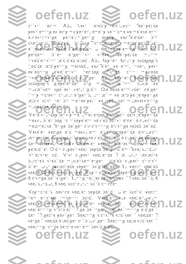 qilishi   lozim.   Abu   Nasr   Forobiy   o'qituvchi   faoliyatida
yoshlaming axloqiy me'yorlari, amaliy ko'nikma va malakalarini
o'zlashtirishga   yo'naltirilganligi   asosiy   vazifalardan   biri
ekanligini ifodalaydi. Ibn Sino fikricha, tarixiy manbalami bilish
olijanob   va   foydali   faoliyatdir.   U   ilm   narsalaming   inson   aqli
yordami   bilan   o'rganilishi   shaxs   faoliyatida   muhim
hisoblanishini   ta'kidlab   o'tadi.   Abu   Rayhon   Beruniy   pedagogik
ijodida   tarbiyaning   maqsadi,   vazifalari   va   o'mi,   inson,   yosh
avlodning   rivojlanishi   haqidagi   fikrlari   chin   ma'noda
insonparvarlik   asosida   qurilgan.   Abu   Rayhon   Beruniyning
pedagogik   g'oyalaridan   eng   muhimi   bilimni   puxta   va
mustahkam   egallash   zarurligidir.   Ota-bobolarimizdan   qolgan
ilmiy   merosni   chuqur   o'rganib,   uni   ta'lim   va   tarbiya   jarayoniga
tatbiq   etish   har   bir   ma'naviyatli   va   ijod-   kor   mutaxassisning
muqaddas burchidir.
Mana shunday tarixiy ma'lumotlardan o'qituvchi dars jarayonida
mavzu bilan bog'liq hikoyalarni so'zlab berish orqali o'quvchida
matematika   faniga   bo'lgan   qiziqishning   ortishiga   sabab   bo'ladi.
Masalan   vaqtga   oid   mavzularni   o'tish   jarayonida   o'qituvchi
tomonidan quyidagi hikoyani so'zlab berilishi o'quvchida vaqtga
doir   tasavvur   ortadi.   Odamlar   vaqtni   o'lchash   uchun   soat
yaratdilar. Oldin quyosh soati paydo bo'ldi. Ulami faqat kunduzi
ishlatishar   edi.   Misr   quyosh   soatlarida   2   ta   uzun   taxtacha
burchak   shaklida   mustahkamlangan.   Ertalab   quyosh   chiqishi
bilan   uzun   taxtachada   soyani   belgilashgan.   Bu   vaqtni   ertalab
soat 6 00 deb hisoblashgan. Keyin ertalabki soyaning uzunligini
6 qismga bo'lishgan. Buning natijasida hammasi 12 soat bo'lib, 6
soat kunduz, 6 soat kechqurun kelib chiqqan.
Keyinchalik   boshqa   soatlar   paydo   bo'ldi.   Ular   kechki   vaqtni
ham   aniqlash   imkonini   berdi.   Masalan:   suv   soatlari,   qum
soatlari,   mexanik   va   elektoron   soatlar   bor.   Hozirgi   zamon
soatlarining   siferblati   12   ga   bo'lingan.   Har   bo'limning   oldiga   1
dan 12 gacha yozilgan. Soatning kichkina  strelkasi  1 soatdan 2
songa 1 soatda o'tadigan qilib tuzilgan. Soatning katta strelkasi 1
soatning ichida barcha sonlami bosib o'tadi. 