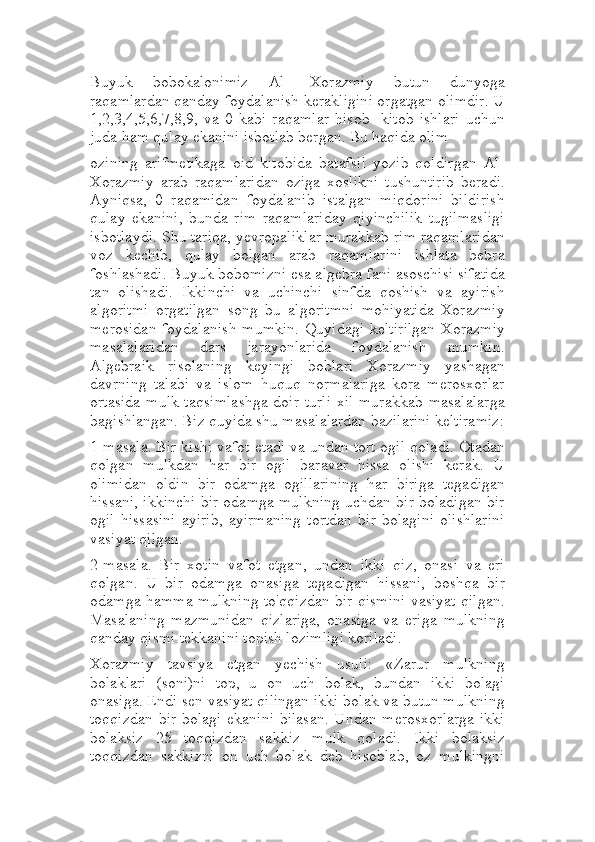 Buyuk   bobokalonimiz   Al-   Xorazmiy   butun   dunyoga
raqamlardan qanday foydalanish kerakligini orgatgan olimdir. U
1,2,3,4,5,6,7,8,9,   va   0   kabi   raqamlar   hisob-   kitob   ishlari   uchun
juda ham qulay ekanini isbotlab bergan. Bu haqida olim
ozining   arifmetikaga   oid   kitobida   batafsil   yozib   qoldirgan   Al-
Xorazmiy   arab   raqamlaridan   oziga   xoslikni   tushuntirib   beradi.
Ayniqsa,   0   raqamidan   foydalanib   istalgan   miqdorini   bildirish
qulay   ekanini,   bunda   rim   raqamlariday   qiyinchilik   tugilmasligi
isbotlaydi. Shu tariqa, yevropaliklar murakkab rim raqamlaridan
voz   kechib,   qulay   bolgan   arab   raqamlarini   ishlata   bebra
foshlashadi. Buyuk bobomizni esa algebra fani asoschisi sifatida
tan   olishadi.   Ikkinchi   va   uchinchi   sinfda   qoshish   va   ayirish
algoritmi   orgatilgan   song   bu   algoritmni   mohiyatida   Xorazmiy
merosidan  foydalanish  mumkin.  Quyidagi  keltirilgan  Xorazmiy
masalalaridan   dars   jarayonlarida   foydalanish   mumkin.
Algebraik   risolaning   keyingi   boblari   Xorazmiy   yashagan
davrning   talabi   va   islom   huquq   normalariga   kora   merosxorlar
ortasida  mulk taqsimlashga  doir turli  xil  murakkab masalalarga
bagishlangan. Biz quyida shu masalalardan bazilarini keltiramiz:
1-masala. Bir kishi vafot etadi va undan tort ogil qoladi. Otadan
qolgan   mulkdan   har   bir   ogil   baravar   hissa   olishi   kerak.   U
olimidan   oldin   bir   odamga   ogillarining   har   biriga   tegadigan
hissani, ikkinchi bir odamga mulkning uchdan bir boladigan bir
ogil   hissasini   ayirib,   ayirmaning   tortdan   bir   bolagini   olishlarini
vasiyat qilgan.
2-masala.   Bir   xotin   vafot   etgan,   undan   ikki   qiz,   onasi   va   eri
qolgan.   U   bir   odamga   onasiga   tegadigan   hissani,   boshqa   bir
odamga hamma mulkning to'qqizdan bir qismini vasiyat qilgan.
Masalaning   mazmunidan   qizlariga,   onasiga   va   eriga   mulkning
qanday qismi tekkanini topish lozimligi koriladi.
Xorazmiy   tavsiya   etgan   yechish   usuli:   «Zarur   mulkning
bolaklari   (soni)ni   top,   u   on   uch   bolak,   bundan   ikki   bolagi
onasiga. Endi sen vasiyat qilingan ikki bolak va butun mulkning
toqqizdan bir bolagi ekanini bilasan. Undan merosxorlarga ikki
bolaksiz   25   toqqizdan   sakkiz   mulk   qoladi.   Ikki   bolaksiz
toqqizdan   sakkizni   on   uch   bolak   deb   hisoblab,   oz   mulkingni 