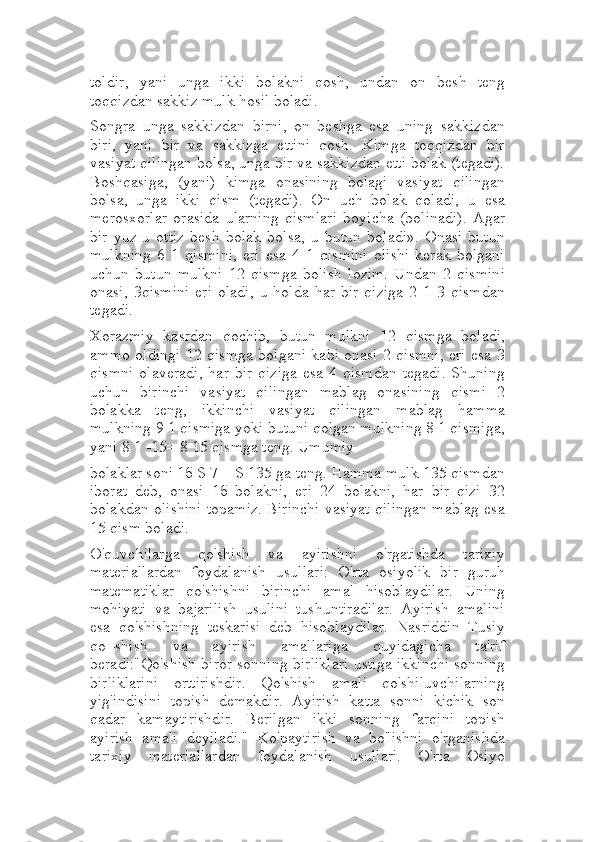 toldir,   yani   unga   ikki   bolakni   qosh,   undan   on   besh   teng
toqqizdan sakkiz mulk hosil boladi.
Songra   unga   sakkizdan   birni,   on   beshga   esa   uning   sakkizdan
biri,   yani   bir   va   sakkizga   ettini   qosh.   Kimga   toqqizdan   bir
vasiyat qilingan bolsa, unga bir va sakkizdan etti bolak (tegadi).
Boshqasiga,   (yani)   kimga   onasining   bolagi   vasiyat   qilingan
bolsa,   unga   ikki   qism   (tegadi).   On   uch   bolak   qoladi,   u   esa
merosxorlar   orasida   ularning   qismlari   boyicha   (bolinadi).   Agar
bir   yuz-u   ottiz   besh   bolak   bolsa,   u   butun   boladi».   Onasi   butun
mulkning   6   1   qismini,   eri   esa   4   1   qismini   olishi   kerak   bolgani
uchun   butun   mulkni   12   qismga   bolish   lozim.   Undan   2   qismini
onasi,   3qismini   eri   oladi,   u   holda   har   bir   qiziga   2   1   3   qismdan
tegadi.
Xorazmiy   kasrdan   qochib,   butun   mulkni   12   qismga   boladi,
ammo oldingi 12 qismga bolgani kabi onasi 2 qismni, eri esa 3
qismni   olaveradi,   har   bir   qiziga   esa  4   qismdan   tegadi.   Shuning
uchun   birinchi   vasiyat   qilingan   mablag   onasining   qismi   2
bolakka   teng,   ikkinchi   vasiyat   qilingan   mablag   hamma
mulkning 9 1 qismiga yoki butuni qolgan mulkning 8 1 qismiga,
yani 8 1 -15= 8 15 qismga teng. Umumiy
bolaklar soni 1б S 7 = S 135 ga teng. Hamma mulk 135 qismdan
iborat   deb,   onasi   1б   bolakni,   eri   24   bolakni,   har   bir   qizi   32
bolakdan olishini topamiz. Birinchi vasiyat qilingan mablag esa
15 qism boladi.
O'quvchilarga   qo'shish   va   ayirishni   o'rgatishda   tarixiy
materiallardan   foydalanish   usullari:   O'rta   osiyolik   bir   guruh
matematiklar   qo'shishni   birinchi   amal   hisoblaydilar.   Uning
mohiyati   va   bajarilish   usulini   tushuntiradilar.   Ayirish   amalini
esa   qo'shishning   teskarisi   deb   hisoblaydilar.   Nasriddin   Tusiy
qo=shish   va   ayirish   amallariga   quyidagicha   ta'rif
beradi:"Qo'shish biror sonning birliklari ustiga ikkinchi sonning
birliklarini   orttirishdir.   Qo'shish   amali   qo'shiluvchilarning
yig'indisini   topish   demakdir.   Ayirish   katta   sonni   kichik   son
qadar   kamaytirishdir.   Berilgan   ikki   sonning   farqini   topish
ayirish   amali   deyiladi."   Ko'paytirish   va   bo'lishni   o'rganishda
tarixiy   materiallardan   foydalanish   usullari.   O'rta   Osiyo 