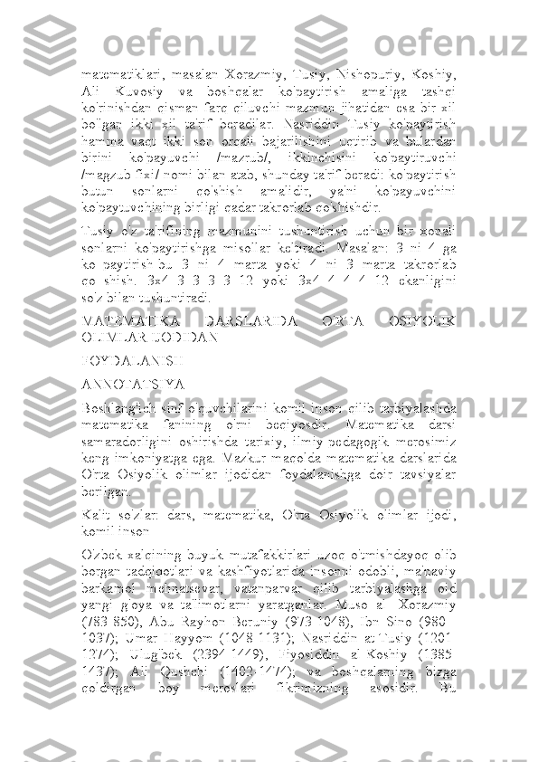 matematiklari,   masalan   Xorazmiy,   Tusiy,   Nishopuriy,   Koshiy,
Ali   Kuvosiy   va   boshqalar   ko'paytirish   amaliga   tashqi
ko'rinishdan   qisman   farq   qiluvchi   mazmun   jihatidan   esa   bir   xil
bo'lgan   ikki   xil   ta'rif   beradilar.   Nasriddin   Tusiy   ko'paytirish
hamma   vaqt   ikki   son   orqali   bajarilishini   uqtirib   va   bulardan
birini   ko'payuvchi   /mazrub/,   ikkinchisini   ko'paytiruvchi
/magzub fixi/ nomi bilan atab, shunday ta'rif beradi: ko'paytirish
butun   sonlarni   qo'shish   amalidir,   ya'ni   ko'payuvchini
ko'paytuvchining birligi qadar takrorlab qo'shishdir.
Tusiy   o'z   ta'rifining   mazmunini   tushuntirish   uchun   bir   xonali
sonlarni   ko'paytirishga   misollar   keltiradi.   Masalan:   3   ni   4   ga
ko_paytirish-bu   3   ni   4   marta   yoki   4   ni   3   marta   takrorlab
qo=shish.   3x4=3+3+3+3=12   yoki   3x4=4+4+4=12   ekanligini
so'z bilan tushuntiradi.
MATEMATIKA   DARSLARIDA   O'RTA   OSIYOLIK
OLIMLAR IJODIDAN
FOYDALANISH
ANNOTATSIYA
Boshlang'ich sinf  o'quvchilarini  komil  inson  qilib  tarbiyalashda
matematika   fanining   o'rni   beqiyosdir.   Matematika   darsi
samaradorligini   oshirishda   tarixiy,   ilmiy-pedagogik   merosimiz
keng   imkoniyatga   ega.   Mazkur   maqolda   matematika   darslarida
O'rta   Osiyolik   olimlar   ijodidan   foydalanishga   doir   tavsiyalar
berilgan.
Kalit   so'zlar:   dars,   matematika,   O'rta   Osiyolik   olimlar   ijodi,
komil inson
O'zbek   xalqining   buyuk   mutafakkirlari   uzoq   o'tmishdayoq   olib
borgan   tadqiqotlari   va   kashfiyotlarida   insonni   odobli,   ma'naviy
barkamol   mehnatsevar,   vatanparvar   qilib   tarbiyalashga   oid
yangi   g'oya   va   ta'limotlarni   yaratganlar.   Muso   al   -Xorazmiy
(783-850),   Abu   Rayhon   Beruniy   (973-1048),   Ibn   Sino   (980   -
1037);   Umar   Hayyom   (1048-1131);   Nasriddin   at-Tusiy   (1201-
1274);   Ulug'bek   (2394-1449),   Fiyosiddin   al-Koshiy   (1385-
1437);   Ali   Qushchi   (1402-1474);   va   boshqalarning   bizga
qoldirgan   boy   meroslari   fikrimizning   asosidir.   Bu 