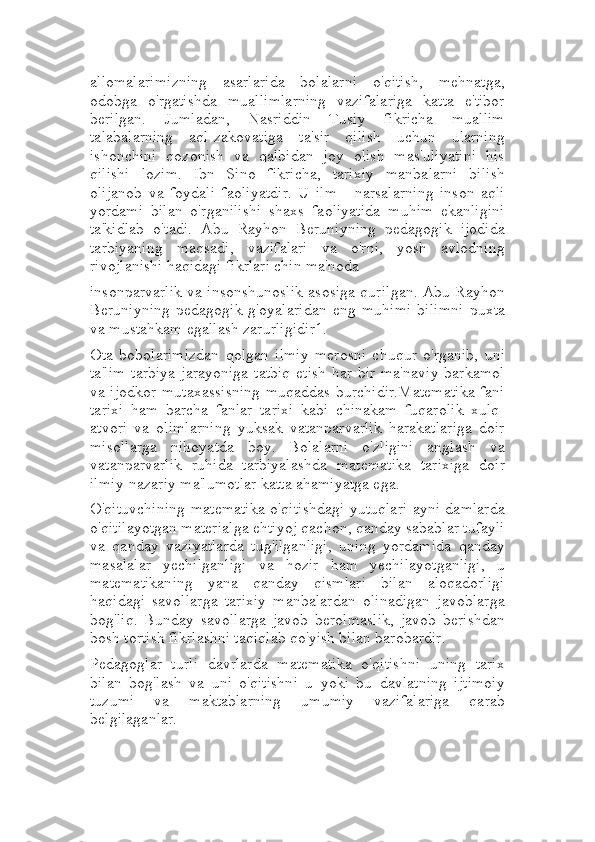 allomalarimizning   asarlarida   bolalarni   o'qitish,   mehnatga,
odobga   o'rgatishda   muallimlarning   vazifalariga   katta   e'tibor
berilgan.   Jumladan,   Nasriddin   Tusiy   fikricha   muallim
talabalarning   aql-zakovatiga   ta'sir   qilish   uchun   ularning
ishonchini   qozonish   va   qalbidan   joy   olish   mas'uliyatini   his
qilishi   lozim.   Ibn   Sino   fikricha,   tarixiy   manbalarni   bilish
olijanob   va   foydali   faoliyatdir.   U   ilm   -   narsalarning   inson   aqli
yordami   bilan   o'rganilishi   shaxs   faoliyatida   muhim   ekanligini
ta'kidlab   o'tadi.   Abu   Rayhon   Beruniyning   pedagogik   ijodida
tarbiyaning   maqsadi,   vazifalari   va   o'rni,   yosh   avlodning
rivojlanishi haqidagi fikrlari chin ma'noda
insonparvarlik va insonshunoslik asosiga qurilgan. Abu Rayhon
Beruniyning   pedagogik   g'oyalaridan   eng   muhimi   bilimni   puxta
va mustahkam egallash zarurligidir1.
Ota   bobolarimizdan   qolgan   ilmiy   merosni   chuqur   o'rganib,   uni
ta'lim  tarbiya jarayoniga  tatbiq  etish har bir ma'naviy barkamol
va ijodkor mutaxassisning muqaddas burchidir.Matematika fani
tarixi   ham   barcha   fanlar   tarixi   kabi   chinakam   fuqarolik   xulq-
atvori   va   olimlarning   yuksak   vatanparvarlik   harakatlariga   doir
misollarga   nihoyatda   boy.   Bolalarni   o'zligini   anglash   va
vatanparvarlik   ruhida   tarbiyalashda   matematika   tarixiga   doir
ilmiy-nazariy ma'lumotlar katta ahamiyatga ega.
O'qituvchining matematika o'qitishdagi yutuqlari ayni damlarda
o'qitilayotgan materialga ehtiyoj qachon, qanday sabablar tufayli
va   qanday   vaziyatlarda   tug'ilganligi,   uning   yordamida   qanday
masalalar   yechilganligi   va   hozir   ham   yechilayotganligi,   u
matematikaning   yana   qanday   qismlari   bilan   aloqadorligi
haqidagi   savollarga   tarixiy   manbalardan   olinadigan   javoblarga
bog'liq.   Bunday   savollarga   javob   berolmaslik,   javob   berishdan
bosh tortish fikrlashni taqiqlab qo'yish bilan barobardir.
Pedagoglar   turli   davrlarda   matematika   o'qitishni   uning   tarix
bilan   bog'lash   va   uni   o'qitishni   u   yoki   bu   davlatning   ijtimoiy
tuzumi   va   maktablarning   umumiy   vazifalariga   qarab
belgilaganlar. 