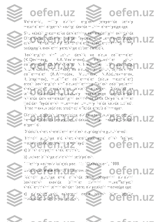 Vaholanki,   milliy   o'zlikni   anglash   jarayonida   tarixiy
materiallarni o'rganish xozirgi davrda muhim ahamiyatga ega.
Shu sababli  matematika  darslarining  samaradorligini  oshirishda
O'rta Osiyolik olimlar ijodidan foydalanish muammosini tadqiq
etishni   hamda   tarixiy   tushunchalarni   shakllantirishning   ilmiy
pedagogik asoslarini yaratishga e'tibor qaratdik.
Boshlang'ich   sinf   uchun   darslik   va   o'quv   qo'llanmalari
(K.Qosimova,   R.A.Mavlonova),   o'qituvchilar   uchun
qo'llanmalar   (A.M.Pishkalo,   N.B.Istomina,   L.Sh.Levenberg,
N.U.Bikbaeva,   M.Jumaev)   va   o'quvchilar   uchun,   tajriba-sinov
qo'llanmalari   (A.Ahmedov,   M.Jumaev,   N.Abduraxmonov,
R.Ibragimov),   mualliflari   qo'llanmalari   (o'quv   materiallari)
orqali   boshlang'ich   sinf   o'quvchilarining   fikrlash   qobiliyatlarini
shakllantirish   masalalariga   to'xtalib   o'tishgan.   Didaktika   va
ta'lim   metodikasining   xususiy   masalalariga   bag'ishlangan
ishlarda   dars   samaradorligini   oshirishda   O'rta   Osiyolik   olimlar
ijodidan   foydalanish   muammosi   umumiy   holda   ko'zda   tutiladi.
Biroq maxsus tadqiqot predmeti sifatida ajratib olinmagan.
O'qitish,   o'rgatish   jarayonining   o'ziga   xos   xususiyatlar   qonuni
hamda   metod   va   tamoyillari   didaktik,   ilmiy   -   nazariy   jihatdan
o'rganildi.
Didaktik shart-sharoitlarni aniqlash quyidagicha guruhlanadi:
Birinchi   guruhga   oid   shart-sharoitlarga   amal   qilish   faoliyat
motivini shakllantirishni ta'minlaydi:
a) bilish ehtiyojini shakllantirish;
b) ustivor bilishga qiziqishini tarbiyalash.
1 Tarihiy xotirasiz kelajak yoq. -T.: "O'zbekiston", 1999.
Uzbekistan www.scientificprogress.uz
Ikkinchi   guruhga   amal   qilishda   ta'lim   jarayonini   o'z-o'zini
boshqarish   asosida   bilimlar   tizimini   muvaffaqiyatli
shakllantirishni ta'minlashdan iborat o'z yetakchi maqsadga ega:
a)   o'zlashtiriluvchi   axborotni   qayta   ishlash   bilan   bog'liq
intelektual uquvni shakllantirish; 