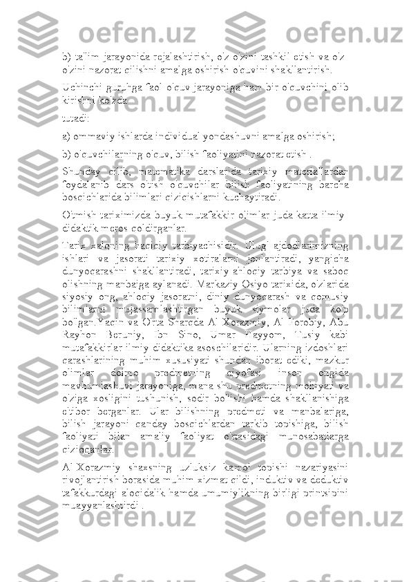 b) ta'lim jarayonida rejalashtirish, o'z-o'zini tashkil etish va o'z-
o'zini nazorat qilishni amalga oshirish o'quvini shakllantirish.
Uchinchi guruhga faol o'quv jarayoniga ham bir o'quvchini olib
kirishni ko'zda
tutadi:
a) ommaviy ishlarda individual yondashuvni amalga oshirish;
b) o'quvchilarning o'quv, bilish faoliyatini nazorat etish .
Shunday   qilib,   matematika   darslarida   tarixiy   materiallardan
foydalanib   dars   o'tish   o'quvchilar   bilish   faoliyatining   barcha
bosqichlarida bilimlari qiziqishlarni kuchaytiradi.
O'tmish  tariximizda  buyuk mutafakkir olimlar  juda katta ilmiy-
didaktik meros qoldirganlar.
Tarix   xalqning   haqiqiy   tarbiyachisidir.   Ulug'   ajdodlarimizning
ishlari   va   jasorati   tarixiy   xotiralarni   jonlantiradi,   yangicha
dunyoqarashni   shakllantiradi,   tarixiy-ahloqiy   tarbiya   va   saboq
olishning manbaiga aylanadi. Markaziy Osiyo tarixida, o'zlarida
siyosiy   ong,   ahloqiy   jasoratni,   diniy   dunyoqarash   va   qomusiy
bilimlarni   mujassamlashtirgan   buyuk   siymolar   juda   ko'p
bo'lgan.Yaqin  va O'rta  Sharqda Al-Xorazmiy,   Al-Forobiy,  Abu
Rayhon   Beruniy,   Ibn   Sino,   Umar   Hayyom,   Tusiy   kabi
mutafakkirlar ilmiy didaktika asoschilaridir. Ularning izdoshlari
qarashlarining   muhim   xususiyati   shundan   iborat   ediki,   mazkur
olimlar   doimo   predmetning   qiyofasi   inson   ongida
mavhumlashuvi jarayoniga, mana shu predmetning mohiyati va
o'ziga   xosligini   tushunish,   sodir   bo'lishi   hamda   shakllanishiga
e'tibor   berganlar.   Ular   bilishning   predmeti   va   manbalariga,
bilish   jarayoni   qanday   bosqichlardan   tarkib   topishiga,   bilish
faoliyati   bilan   amaliy   faoliyat   o'rtasidagi   munosabatlarga
qiziqqanlar.
Al-Xorazmiy   shaxsning   uzluksiz   kamol   topishi   nazariyasini
rivojlantirish borasida muhim xizmat qildi, induktiv va deduktiv
tafakkurdagi aloqidalik hamda umumiylikning birligi printsipini
muayyanlashtirdi . 