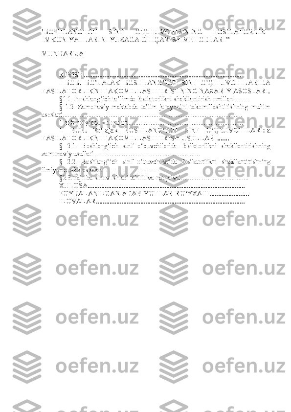 ’BOSHLANG`ICH   SINF   O`QITUVCHISINING   FOSILATORLIK
IMKONIYATLARINI YUZAGA CHIQARISH METODLARI’’
MUNDARIJA
KIRISH............................................................................................
I   BOB.   BO’LAJAK   BOSHLANG‘ICH   SINF   O‘Q ITUVCHI LARIDA
FASILATORLIK NI TAKOMILLASHTIRISHNING  NAZARIY ASOSLARI .
§1.1. Boshlang‘ich ta’limda  fasilatorlik ni shakllantirish  omillari…….
§   1.2.   Z amonaviy   maktabda   ta’lim   jarayonini   takomillashtirishning   muhim
asoslari ....................................................... ..................................................
1 bob bo‘yicha xulosalar....................................................................
II   BOB.   Bo’lajak   BOSHLANG‘ICH   SINF   O‘Q it UVCHILARI da
FASILATORLIKNI TAKOMILLASHTIRISH  USULLARI .......
§   2.1.   Boshlang‘ich   sinf   o‘quvchilarida   fasilatorlikni   shakllantirish ning
zamonaviy usullari…………………………. ................... ..
§   2.2 .   Boshlang‘ich   sinf   o‘quvchilarida   fosilatorlik ni   shakllantirish ning
ilmiy-metodik asoslari…………………….
§ 2 . 3 . T ajriba-sinov ishlari tahlili va  natijalari…………........................
XULOSA............................................................................................
FOYDALANILGAN ADABIYOTLAR RO‘YXATI..................... ..
ILOVALAR....................................................................................... 