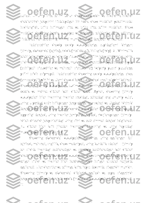 tutiladi.   Umumiy   o‘rta   ta’lim   uchun   shaxsni   asta-sekin   va   bosqichma-bosqich
shakllantirish   jarayonini   ifodalaydigan   bir   necha   shaxs   modellari   yaratilmoqda:
boshlang‘ich,   to‘liq   bo‘lmagan   o‘rta   va   to‘liq   o‘rta   ta’lim   modellari.   S h axs
modellari   shaxsning   barcha   xususiyat   va   sifatlariga   talablardan   ko‘ra   to‘liqroq
ifodalanadi hamda ularning minimal mumkin bo‘lgan darajalari ko‘rsatiladi.
Tadqiqotchilar   shaxsiy   asosiy   xususiyatlariga   quyidagilarni   kiritgan:
ijtimoiy, ekzistensial (tajriba), psixik (intellektual), biologik (irsiy) [9]. Minimallik
talabi ixtiyoriy maktab va ixtiyoriy o‘quvchi uchun ta’lim jarayonini amalga oshira
olishni ta’minlaydi. Shu bilan birga, mazkur talab sharoitlar mavjud bo‘lgan joyda
(qobiliyatli   o‘quvchilar   va   mahoratli   o‘qituvchilar)   ixtiyoriy   yuqori   yutuqlarga
yo‘lni   to‘sib   qo‘ymaydi.   Tadqiqotchilar   shaxsning   asosiy   xususiyatlariga   qisqa
(annotatsiyali) ta’rifni va ularni shaxs sifatlari tushunchasi orqali talqinini keltiradi.
Shaxsning   ijtimoiy   xususiyatlari   tuzilmasiga   insonning   dunyoqarashi,   axloqi,
estetik   va   mehnat   sifatlari   kabi   sifatlar   kiradi.   Aynan,   shaxsning   ijtimoiy
xususiyatlari   bilan   insonning   insonlar   orasidagi,   tabiatdagi   eng   umumiy   xulqi,
uning   u   yerdagi   sodir   bo‘layotgan   jarayonlarga   munosabati   va   ulardagi   ishtiroki
darajasi   belgilanadi.   Shaxsning   ekzistensial   xususiyatlari   bilan   insonning   hayotga
tayyorligi   darajasi,   uning   insonlar   jamiyatiga   foydasi,   rivojlanayotgan   ijtimoiy-
ishlab   chiqarish   jarayonlaridagi   uning   o‘rni   va  qadr-qimmati   darajasi   belgilanadi.
Bu   sifatlar   bilan   ko‘p   jihatdan   insonning   farovonligi   va   uning   hayotdagi
muvaffaqiyati bilan belgilanadi. 
Shaxsning   ekzistensial   xususiyatlari   tuzilishiga   uning   egallangan   faol
tajribasi,   mahorati,   onglilik,   shaxs   madaniyati,   uning   kundalik   odatlari   –   ijtimoiy
tan   olishda   insondagi   qadrlanadigan   va   ommaviy   taqdirlanadigan   kabi   sifatlari
kiradi. Ijtimoiy hamda ekzistensial xususiyatlar shaxs tomonidan faqatgina tashkil
etilgan   o‘qish   va   insonlar   bilan   barcha   mumkin   bo‘lgan   aloqalar   natijasida
egallanadi.   Ular   sharoitlar   va   ta’limga   ko‘ra   hayot   davomida   o‘zgarishi   mumkin.
Shaxsning   ijtimoiy   va   ekzistensial   sifatlarini   egallash   va   qayta   o‘zgartirish
jarayonlari ahamiyatli darajada psixik (intellektual) xususiyatlar  bilan belgilanadi.
10 