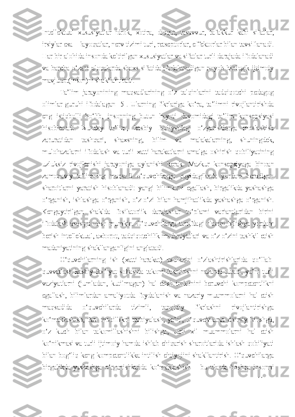 Intellektual   xususiyatlar   idrok,   xotira,   diqqat,   tasavvur,   tafakkur   kabi   sifatlar,
irsiylar esa – layoqatlar, nerv tizimi turi, retseptorlar, effektorlar bilan tavsiflanadi.
Har bir alohida insonda keltirilgan xususiyatlar va sifatlar turli darajada ifodalanadi
va barcha o‘zaro aloqalarda shaxs sifatida ifodalanadigan noyob biologik-ijtimoiy
mavjudot(inson)ni shakllantiradi.
Ta’lim   jarayonining   maqsadlarining   o‘z   talqinlarini   tadqiqotchi   pedagog
olimlar   guruhi   ifodalagan   [5].   Ularning   fikrlariga   ko‘ra,   ta’limni   rivojlantirishda
eng   istiqbolli   bo‘lib,   insonning   butun   hayoti   davomidagi   ta’lim   konsepsiyasi
hisoblanadi.   Bunday   ta’lim,   kasbiy   faoliyatdagi   o‘zgarishlarga   moslashish
zaruratidan   tashqari,   shaxsning,   bilim   va   malakalarning,   shuningdek,
mulohazalarni   ifodalash   va   turli   xatti-harakatlarni   amalga   oshirish   qobiliyatining
uzluksiz   rivojlanishi   jarayoniga   aylanishi   kerak.   Mazkur   konsepsiyaga   binoan
zamonaviy   ta’limning   maqsadi   o‘quvchilarga   quyidagilarda   yordam   beradigan
sharoitlarni   yaratish   hisoblanadi:   yangi   bilimlarni   egallash,   birgalikda   yashashga
o‘rganish,   ishlashga   o‘rganish,   o‘z-o‘zi   bilan   hamjihatlikda   yashashga   o‘rganish.
Kengaytirilgan   shaklda   fosilatorlik   darajasilar   to‘plami   variantlaridan   birini
ifodalash   asosiga   olish   mumkin.  O‘quvchilarga  atrofdagi   olamni   bilishga   yordam
berish intellektual, axborot, tadqiqotchilik madaniyatlari va o‘z-o‘zini tashkil etish
madaniyatining shakllanganligini anglatadi.
O‘quvchilarning   ish   (xatti-harakat)   usullarini   o‘zlashtirishlarida   qo‘llab-
quvvatlash   kasbiy   faoliyat   sohasida   takomillashtirishni   nazarda   tutadi,   ya’ni   turli
vaziyatlarni   (jumladan,   kutilmagan)   hal   etish   imkonini   beruvchi   kompetentlikni
egallash,   bilimlardan   amaliyotda   foydalanish   va   nazariy   muammolarni   hal   etish
maqsadida   o‘quvchilarda   tizimli,   tanqidiy   fikrlashni   rivojlantirishga
ko‘maklashish,   faol   mobillikni   tarbiyalash,   ya’ni,   o‘quvchilarda   doimiy   bilishga,
o‘z   kuch   bilan   takomillashishni   bilishga,   turli   xil   muammolarni   hal   etish
ko‘nikmasi va turli ijtimoiy hamda ishlab chiqarish sharoitlarida ishlash qobiliyati
bilan bog‘liq keng kompetentlikka intilish ehtiyojini shakllantirish. O‘quvchilarga
birgalikda   yashashga   o‘rganishlarida   ko‘maklashish   –   bu   ularda   boshqa   insonni
11 