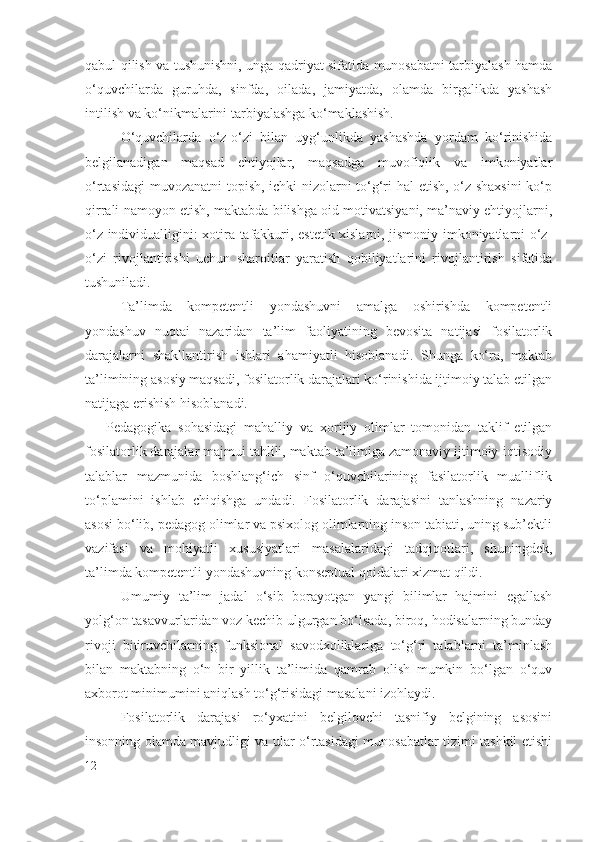 qabul qilish va tushunishni, unga qadriyat sifatida munosabatni tarbiyalash hamda
o‘quvchilarda   guruhda,   sinfda,   oilada,   jamiyatda,   olamda   birgalikda   yashash
intilish va ko‘nikmalarini tarbiyalashga ko‘maklashish.
O‘quvchilarda   o‘z-o‘zi   bilan   uyg‘unlikda   yashashda   yordam   ko‘rinishida
belgilanadigan   maqsad   ehtiyojlar,   maqsadga   muvofiqlik   va   imkoniyatlar
o‘rtasidagi  muvozanatni topish, ichki nizolarni to‘g‘ri hal etish, o‘z shaxsini  ko‘p
qirrali namoyon etish, maktabda bilishga oid motivatsiyani, ma’naviy ehtiyojlarni,
o‘z individualligini: xotira tafakkuri, estetik xislarni, jismoniy imkoniyatlarni o‘z-
o‘zi   rivojlantirishi   uchun   sharoitlar   yaratish   qobiliyatlarini   rivojlantirish   sifatida
tushuniladi.
Ta’limda   kompetentli   yondashuvni   amalga   oshirishda   kompetentli
yondashuv   nuqtai   nazaridan   ta’lim   faoliyatining   bevosita   natijasi   fosilatorlik
darajalarni   shakllantirish   ishlari   ahamiyatli   hisoblanadi.   Shunga   ko‘ra,   maktab
ta’limining asosiy maqsadi, fosilatorlik darajalari ko‘rinishida ijtimoiy talab etilgan
natijaga erishish hisoblanadi. 
Pedagogika   sohasidagi   mahalliy   va   xorijiy   olimlar   tomonidan   taklif   etilgan
fosilatorlik darajalar majmui tahlili, maktab ta’limiga zamonaviy ijtimoiy-iqtisodiy
talablar   mazmunida   boshlang‘ich   sinf   o‘quvchilarining   fasilatorlik   mualliflik
to‘plamini   ishlab   chiqishga   undadi.   Fosilatorlik   darajasini   tanlashning   nazariy
asosi bo‘lib, pedagog olimlar va psixolog olimlarning inson tabiati, uning sub’ektli
vazifasi   va   mohiyatli   xususiyatlari   masalalaridagi   tadqiqotlari,   shuningdek,
ta’limda kompetentli yondashuvning konseptual qoidalari xizmat qildi.
Umumiy   ta’lim   jadal   o‘sib   borayotgan   yangi   bilimlar   hajmini   egallash
yolg‘on tasavvurlaridan voz kechib ulgurgan bo‘lsada, biroq, hodisalarning bunday
rivoji   bitiruvchilarning   funksional   savodxoliklariga   to‘g‘ri   talablarni   ta’minlash
bilan   maktabning   o‘n   bir   yillik   ta’limida   qamrab   olish   mumkin   bo‘lgan   o‘quv
axborot minimumini aniqlash to‘g‘risidagi masalani izohlaydi.
Fosilatorlik   darajasi   ro‘yxatini   belgilovchi   tasnifiy   belgining   asosini
insonning olamda mavjudligi va ular o‘rtasidagi munosabatlar tizimi tashkil etishi
12 