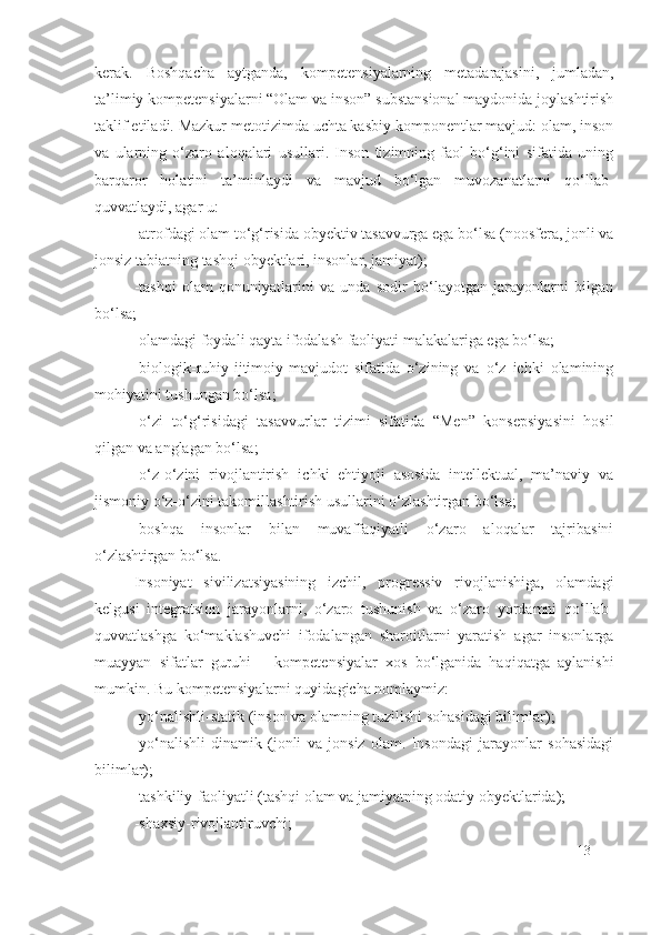 kerak.   Boshqacha   aytganda,   kompetensi yalarning   metadarajasini,   jumladan,
ta’limiy kompetensiyalarni “Olam va inson” substansional maydonida joylashtirish
taklif etiladi. Mazkur metotizimda uchta kasbiy komponentlar mavjud: olam, inson
va   ularning   o‘zaro   aloqalari   usullari.   Inson   tizimning   faol   bo‘g‘ini   sifatida   uning
barqaror   holatini   ta’minlaydi   va   mavjud   bo‘lgan   muvozanatlarni   qo‘llab-
quvvatlaydi, agar u:
-atrofdagi olam to‘g‘risida obyektiv tasavvurga ega bo‘lsa (noosfera, jonli va
jonsiz tabiatning tashqi obyektlari, insonlar, jamiyat);
- tashqi   olam   qonuniyatlarini   va   unda   sodir   bo‘layotgan   jarayonlarni   bilgan
bo‘lsa;
- olamdagi foydali qayta ifodalash faoliyati malakalariga ega bo‘lsa;
- biologik-ruhiy-ijtimoiy-mavjudot   sifatida   o‘zining   va   o‘z   ichki   olamining
mohiyatini tushungan bo‘lsa;
- o‘zi   to‘g‘risidagi   tasavvurlar   tizimi   sifatida   “Men”   konsepsiyasini   hosil
qilgan va anglagan bo‘lsa;
-o‘z-o‘zini   rivojlantirish   ichki   ehtiyoji   asosida   intellektual,   ma’naviy   va
jismoniy o‘z-o‘zini takomillashtirish usullarini o‘zlashtirgan bo‘lsa;
- boshqa   insonlar   bilan   muvaffaqiyatli   o‘zaro   aloqalar   tajribasini
o‘zlashtirgan bo‘lsa.
Insoniyat   sivilizatsiyasining   izchil,   progressiv   rivojlanishiga,   olamdagi
kelgusi   integratsion   jarayonlarni,   o‘zaro   tushunish   va   o‘zaro   yordamni   qo‘llab-
quvvatlashga   ko‘maklashuvchi   ifodalangan   sharoitlarni   yaratish   agar   insonlarga
muayyan   sifatlar   guruhi   –   kompetensiyalar   xos   bo‘lganida   haqiqatga   aylanishi
mumkin. Bu kompetensiyalarni quyidagicha nomlaymiz:
- yo‘nalishli -stati k  ( inson va olamning tuzilishi sohasidagi bilimlar );
- yo‘nalishli -dinami k   ( jonli   va   jonsiz   olam.   Insondagi   jarayonlar   sohasidagi
bilimlar);
-tashkiliy-faoliyatli (tashqi olam va jamiyatning odatiy obyektlarida);
- shaxsiy - rivojlantiruvchi ;
13 