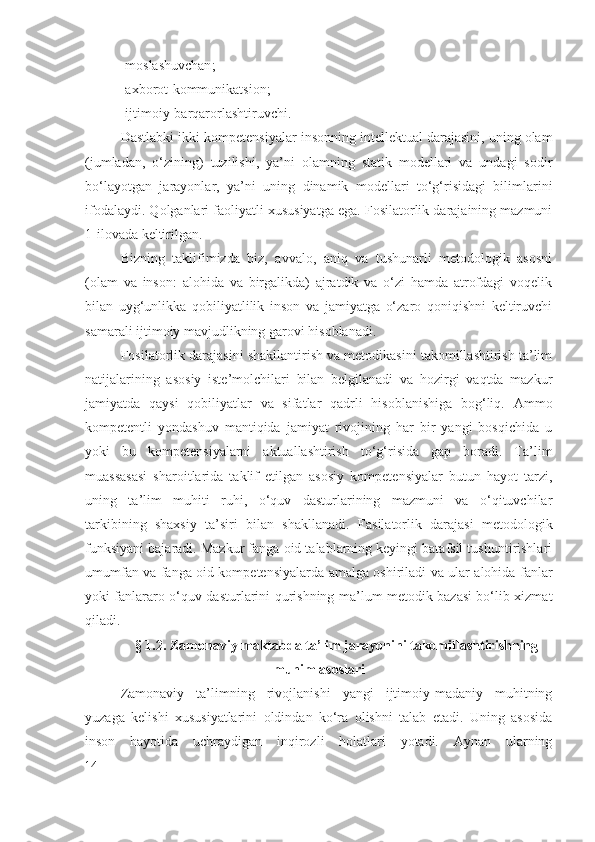 - moslashuvchan ;
- axborot -kommunikatsion;
- ijtimoiy - barqarorlashtiruvchi .
Dastlabki ikki  kompetensiyalar  insonning  intellektual  darajasini, uning olam
(jumladan,   o‘zining)   tuzilishi,   ya’ni   olamning   statik   modellari   va   undagi   sodir
bo‘layotgan   jarayonlar,   ya’ni   uning   dinamik   modellari   to‘g‘risidagi   bilimlarini
ifodalaydi. Qolganlari faoliyatli xususiyatga ega. Fosilatorlik darajaining mazmuni
1-ilovada keltirilgan.
Bizning   taklifimizda   biz,   avvalo,   aniq   va   tushunarli   metodologik   asosni
(olam   va   inson:   alohida   va   birgalikda)   ajratdik   va   o‘zi   hamda   atrofdagi   voqelik
bilan   uyg‘unlikka   qobiliyatlilik   inson   va   jamiyatga   o‘zaro   qoniqishni   keltiruvchi
samarali ijtimoiy mavjudlikning garovi hisoblanadi. 
Fosilatorlik darajasini shakllantirish va metodikasini takomillashtirish ta’lim
natijalarining   asosiy   iste’molchilari   bilan   belgilanadi   va   hozirgi   vaqtda   mazkur
jamiyatda   qaysi   qobiliyatlar   va   sifatlar   qadrli   hisoblanishiga   bog‘liq.   Ammo
kompetentli   yondashuv   mantiqida   jamiyat   rivojining   har   bir   yangi   bosqichida   u
yoki   bu   kompetensiyalarni   aktuallashtirish   to‘g‘risida   gap   boradi.   Ta’lim
muassasasi   sharoitlarida   taklif   etilgan   asosiy   kompetensiyalar   butun   hayot   tarzi,
uning   ta’lim   muhiti   ruhi,   o‘quv   dasturlarining   mazmuni   va   o‘qituvchilar
tarkibining   shaxsiy   ta’siri   bilan   shakllanadi.   Fasilatorlik   darajasi   metodologik
funksiyani bajaradi. Mazkur fanga oid talablarning keyingi batafsil tushuntirishlari
umumfan va fanga oid kompetensiyalarda amalga oshiriladi va ular alohida fanlar
yoki fanlararo o‘quv dasturlarini qurishning ma’lum metodik bazasi bo‘lib xizmat
qiladi.
§ 1.2. Zamonaviy maktabda ta’lim jarayonini takomillashtirishning
muhim asoslari
Zamonaviy   ta’limning   rivojlanishi   yangi   ijtimoiy-madaniy   muhitning
yuzaga   kelishi   xususiyatlarini   oldindan   ko‘ra   olishni   talab   etadi.   Uning   asosida
inson   hayotida   uchraydigan   inqirozli   holatlari   yotadi.   Aynan   ularning
14 