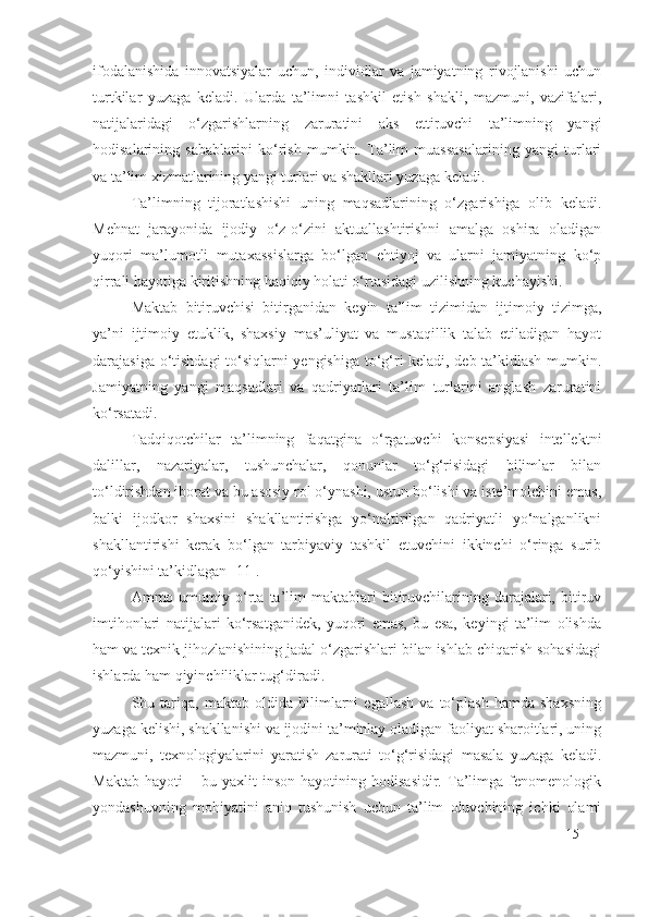 ifodalanishida   innovatsiyalar   uchun,   individlar   va   jamiyatning   rivojlanishi   uchun
turtkilar   yuzaga   keladi.   Ularda   ta’limni   tashkil   etish   shakli,   mazmuni,   vazifalari,
natijalaridagi   o‘zgarishlarning   zaruratini   aks   ettiruvchi   ta’limning   yangi
hodisalarining   sabablarini   ko‘rish   mumkin.   Ta’lim   muassasalarining   yangi   turlari
va ta’lim xizmatlarining yangi turlari va shakllari yuzaga keladi.
Ta’limning   tijoratlashishi   uning   maqsadlarining   o‘zgarishiga   olib   keladi.
Mehnat   jarayonida   ijodiy   o‘z-o‘zini   aktuallashtirishni   amalga   oshira   oladigan
yuqori   ma’lumotli   mutaxassislarga   bo‘lgan   ehtiyoj   va   ularni   jamiyatning   ko‘p
qirrali hayotiga kiritishning haqiqiy holati o‘rtasidagi uzilishning kuchayishi.
Maktab   bitiruvchisi   bitirganidan   keyin   ta’lim   tizimidan   ijtimoiy   tizimga,
ya’ni   ijtimoiy   etuklik,   shaxsiy   mas’uliyat   va   mustaqillik   talab   etiladigan   hayot
darajasiga o‘tishdagi to‘siqlarni yengishiga to‘g‘ri keladi, deb ta’kidlash mumkin.
Jamiyatning   yangi   maqsadlari   va   qadriyatlari   ta’lim   turlarini   anglash   zaruratini
ko‘rsatadi.
Tadqiqotchilar   ta’limning   faqatgina   o‘rgatuvchi   konsepsiyasi   intellektni
dalillar,   nazariyalar,   tushunchalar,   qonunlar   to‘g‘risidagi   bilimlar   bilan
to‘ldirishdan iborat va bu asosiy rol o‘ynashi, ustun bo‘lishi va iste’molchini emas,
balki   ijodkor   shaxsini   shakllantirishga   yo‘naltirilgan   qadriyatli   yo‘nalganlikni
shakllantirishi   kerak   bo‘lgan   tarbiyaviy   tashkil   etuvchini   ikkinchi   o‘ringa   surib
qo‘yishini ta’kidlagan [11]. 
Ammo  umumiy  o‘rta  ta’lim   maktablari   bitiruvchilarining   darajalari,   bitiruv
imtihonlari   natijalari   ko‘rsatganidek,   yuqori   emas,   bu   esa,   keyingi   ta’lim   olishda
ham va texnik jihozlanishining jadal o‘zgarishlari bilan ishlab chiqarish sohasidagi
ishlarda ham qiyinchiliklar tug‘diradi.
Shu   tariqa,   maktab   oldida   bilimlarni   egallash   va   to‘plash   hamda   shaxsning
yuzaga kelishi, shakllanishi va ijodini ta’minlay oladigan faoliyat sharoitlari, uning
mazmuni,   texnologiyalarini   yaratish   zarurati   to‘g‘risidagi   masala   yuzaga   keladi.
Maktab   hayoti   –  bu   yaxlit   inson   hayotining  hodisasidir.   Ta’limga   fenomenologik
yondashuvning   mohiyatini   aniq   tushunish   uchun   ta’lim   oluvchining   ichki   olami
15 