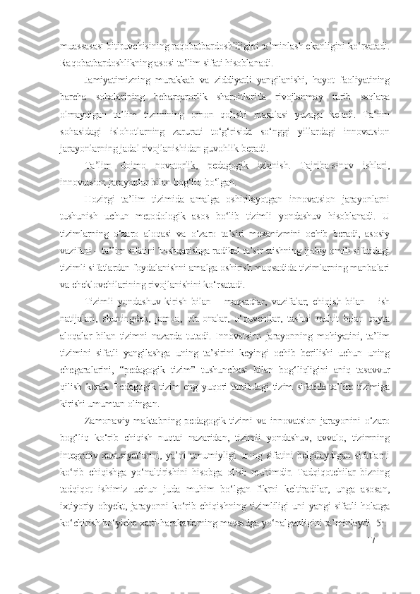 muassasasi bitiruvchisining raqobatbardoshliligini ta’minlash ekanligini ko‘rsatadi.
Raqobatbardoshlikning asosi ta’lim sifati hisoblanadi.
Jamiyatimizning   murakkab   va   ziddiyatli   yangilanishi,   hayot   faoliyatining
barcha   sohalarining   bebarqarorlik   sharoitlarida   rivojlanmay   turib   saqlana
olmaydigan   ta’lim   tizimining   omon   qolishi   masalasi   yuzaga   keladi.   Ta’lim
sohasidagi   islohotlarning   zarurati   to‘g‘risida   so‘nggi   yillardagi   innovatsion
jarayonlarning jadal rivojlanishidan guvohlik beradi.
Ta’lim   doimo   novatorlik,   pedagogik   izlanish.   Tajriba-sinov   ishlari,
innovatsion jarayonlar bilan bog‘liq bo‘lgan.
Hozirgi   ta’lim   tizimida   amalga   oshirilayotgan   innovatsion   jarayonlarni
tushunish   uchun   metodologik   asos   bo‘lib   tizimli   yondashuv   hisoblanadi.   U
tizimlarning   o‘zaro   aloqasi   va   o‘zaro   ta’siri   mexanizmini   ochib   beradi,   asosiy
vazifani – ta’lim sifatini boshqarishga radikal ta’sir etishning ijobiy omili sifatidagi
tizimli sifatlardan foydalanishni amalga oshirish maqsadida tizimlarning manbalari
va cheklovchilarining rivojlanishini ko‘rsatadi.
Tizimli   yondashuv   kirish   bilan   –   maqsadlar,   vazifalar;   chiqish   bilan   –   ish
natijalari,   shuningdek,   jamoa,   ota-onalar,   o‘quvchilar,   tashqi   muhit   bilan   qayta
aloqalar   bilan   tizimni   nazarda   tutadi.   Innovatsion   jarayonning   mohiyatini,   ta’lim
tizimini   sifatli   yangilashga   uning   ta’sirini   keyingi   ochib   berilishi   uchun   uning
chegaralarini,   “pedagogik   tizim”   tushunchasi   bilan   bog‘liqligini   aniq   tasavvur
qilish   kerak.   Pedagogik   tizim   eng   yuqori   tartibdagi   tizim   sifatida   ta’lim   tizimiga
kirishi umumtan olingan.
Zamonaviy   maktabning   pedagogik   tizimi   va   innovatsion   jarayonini   o‘zaro
bog‘liq   ko‘rib   chiqish   nuqtai   nazaridan,   tizimli   yondashuv,   avvalo,   tizimning
integrativ   xususiyatlarini,   ya’ni   umumiyligi   uning   sifatini   belgilaydigan   sifatlarni
ko‘rib   chiqishga   yo‘naltirishini   hisobga   olish   muhimdir.   Tadqiqotchilar   bizning
tadqiqot   ishimiz   uchun   juda   muhim   bo‘lgan   fikrni   keltiradilar,   unga   asosan,
ixtiyoriy   obyekt,   jarayonni   ko‘rib   chiqishning   tizimliligi   uni   yangi   sifatli   holatga
ko‘chirish bo‘yicha xatti-harakatlarning maqsadga yo‘nalganligini ta’minlaydi [5].
17 