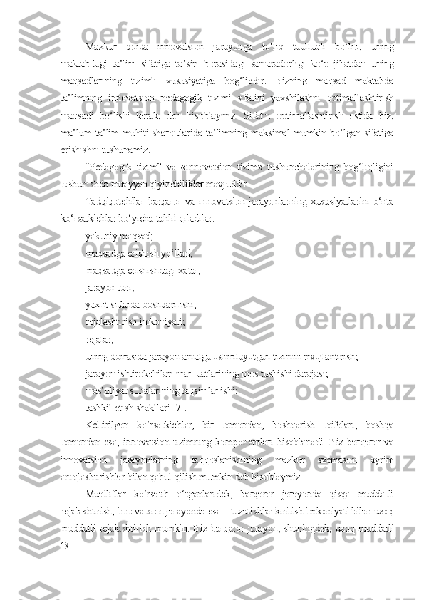 Mazkur   qoida   innovatsion   jarayonga   to‘liq   taalluqli   bo‘lib,   uning
maktabdagi   ta’lim   sifatiga   ta’siri   borasidagi   samaradorligi   ko‘p   jihatdan   uning
maqsadlarining   tizimli   xususiyatiga   bog‘liqdir.   Bizning   maqsad   maktabda
ta’limning   innovatsion   pedagogik   tizimi   sifatini   yaxshilashni   optimallashtirish
maqsadi   bo‘lishi   kerak,   deb   hisoblaymiz.   Sifatni   optimallashtirish   ostida   biz,
ma’lum   ta’lim   muhiti   sharoitlarida   ta’limning   maksimal   mumkin   bo‘lgan   sifatiga
erishishni tushunamiz.
“ Pedagogik   tizim ”   va   «innovatsion   tizim»   tushunchalarining   bog‘liqligini
tushunishda muayyan qiyinchiliklar mavjuddir.
Tadqiqotchilar   barqaror   va   innovatsion   jarayonlarning   xususiyatlarini   o‘nta
ko‘rsatkichlar bo‘yicha tahlil qiladilar:
yakuniy maqsad;
maqsadga erishish yo‘llari;
maqsadga erishishdagi xatar;
jarayon turi;
yaxlit sifatida boshqarilishi;
rejalashtirish imkoniyati;
rejalar;
uning doirasida jarayon amalga oshirilayotgan tizimni rivojlantirish ;
jarayon ishtirokchilari manfaatlarining mos tushishi darajasi;
mas’uliyat sohalarining taqsimlanishi ;
tashkil etish shakllari  [7].
Keltirilgan   ko‘rsatkichlar,   bir   tomondan,   boshqarish   toifalari,   boshqa
tomondan   esa,   innovatsion   tizimning   komponentlari   hisoblanadi.   Biz   barqaror   va
innovatsion   jarayonlarning   taqqoslanishining   mazkur   sxemasini   ayrim
aniqlashtirishlar bilan qabul qilish mumkin deb hisoblaymiz.
Mualliflar   ko‘rsatib   o‘tganlaridek,   barqaror   jarayonda   qisqa   muddatli
rejalashtirish, innovatsion jarayonda esa – tuzatishlar kiritish imkoniyati bilan uzoq
muddatli rejalashtirish mumkin. Biz barqaror jarayon, shuningdek, uzoq muddatli
18 