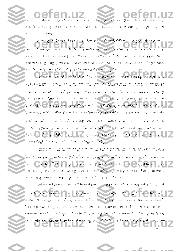 istiqbol   uchun   rejalashtiriladi,   deb   hisoblaymiz.   Jarayon   ishtirokchilarining
manfaatlarining   mos   tushishishi   darajasi,   bizning   fikrimizcha,   jarayon   turiga
bog‘liq bo‘lmaydi.
Bizning   tadqiqot   ishimizda   jarayon   ishtirokchilari   qiziqishlarining   mos
tushishi   darajasiga   bog‘liqlik   o‘zgaruvchan   kattalik   ekanligini   aniqladik.   Uning
barqaror   yoki   an’anaviy   jarayonda   namoyon   bo‘lish   darajasi   muayyan   vaqt
chegaralariga   ega,   mazkur   davr   hamda   ichki   va   tashqi   muhitning   o‘zgaruvchi
omillariga ko‘ra istiqboldagi aniq maqsadlarga bog‘liq.
Tadqiqot   ishimiz   doirasida   biz   innovatsion   jarayonlarning   o‘ziga   xos
xususiyatlarini   o‘rganishda   ta’lim   muhitining   xususiyatlari   inobatga   olinmasligi
mumkin   emasligi   to‘g‘risidagi   xulosaga   keldik.   Turli,   jumladan,   falsafiy
jihatlardan   ta’lim   muhiti   tushunchasini   tadqiq   etish,   shuningdek,   ta’lim   muhitida
kechadigan   jarayonlarni   modellashtirish,   loyihalash,   ekspertizadan   o‘tkazish   va
kompleks   tahlil   qilinishi   tadqiqotchilar   ning   ishlarida   ifodalangan.   Inson   muhiti
sifatida   ta’lim   muhiti   to‘g‘risidagi   zamonaviy   tasavvurlar   ijtimoiy   ekologik   va
psixologiyadagi   qabul   qilingan   tushunchalarning   sintezi   asosida   shakllangan.
So‘nggi   o‘n   yillikda   rivojlangan   ijtimoiy   ekologiya   “inson   va   uning   muhiti
o‘rtasidagi o‘ziga xos aloqalar”ni o‘rganadi [ 7 ].
Tadqiqotchilar   ta’lim  muhitini  “muayyan  namuna  bo‘yicha  shaxsni   maxsus
tashkil  etilgan  maqsadga  yo‘naltirilgan  jarayon  bilan”  aloqadorlikda  o‘rganadi   va
ta’lim muhitiga “belgilangan namuna bo‘yicha shaxsni shakllantirishga ta’sirlar va
sharoitlar,   shuningdek,   uning   rivojlanishi   uchun   ijtimoiy   hamda   fazo-predmetli
muhitdagi mavjud imkoniyatlar tizimi” sifatida ta’rif beradi.
Tadqiqot ishimiz uchun “ijtimoiy-madaniy muhit ta’lim jarayoni sub’ektlari
o‘zaro   munosabatlari   va   faoliyatlarining   moddiy,   psixologik   va   mazmunli
imkoniyatlariga   ega   bo‘lib,   ta’lim   sifatining   asosiy   omili   bo‘lib   xizmat   qilishi”,
“boshqaruv   esa,   ta’lim   tizimining   har   bir   elementida   sifatni   tashkil   etishni
(menedjment)   ifodalaydi”   bunda   “tizimning   har   bir   elementi   ijtimoiy-madaniy
muhitning   xususiyati,   uning   sifatining   aktual   holati   sifatida   belgilanadi,   mazkur
19 