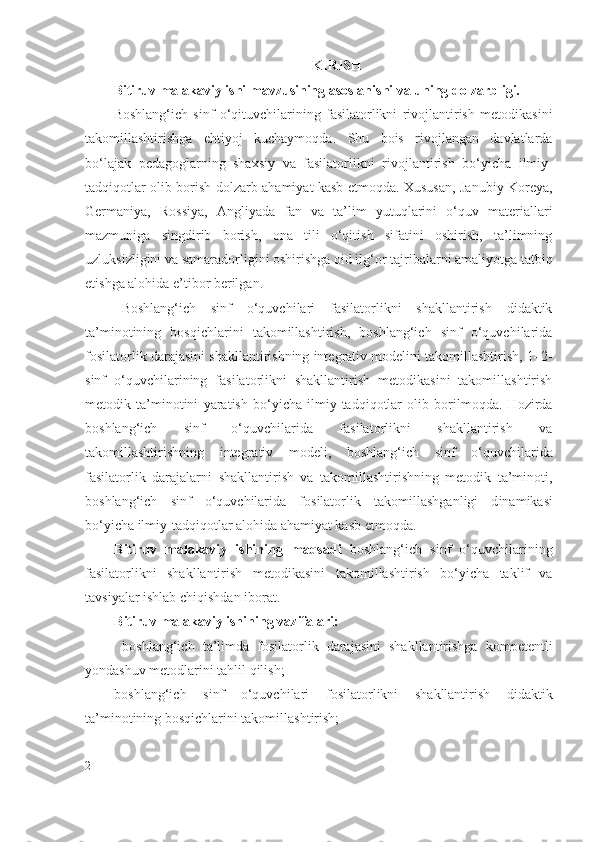 KIRISH
Bitiruv malakaviy ishi mavzusining asoslanishi va uning dolzarbligi. 
Boshlang‘ich   sinf   o‘qituvchilarining   fasilatorlikni   rivojlantirish   metodikasini
takomillashtirishga   ehtiyoj   kuchaymoqda.   Shu   bois   rivojlangan   davlatlarda
bo‘lajak   pedagoglarning   shaxsiy   va   fasilatorlikni   rivojlantirish   bo‘yicha   ilmiy-
tadqiqotlar olib borish   dolzarb   ahamiyat kasb etmoqda. Xususan, Janubiy Koreya,
Germaniya,   Rossiya,   Angliyada   fan   va   ta’lim   yutuqlarini   o‘quv   materiallari
mazmuniga   singdirib   borish,   ona   tili   o‘qitish   sifatini   oshirish,   ta’limning
uzluksizligini va samaradorligini oshirishga oid ilg‘or tajribalarni amaliyotga tatbiq
etishga alohida e’tibor berilgan.  
B oshlang‘ich   sinf   o‘quvchilari   fasilatorlikni   shakllantirish   didaktik
ta’minotining   bosqichlarini   takomillashtirish,   boshlang‘ich   sinf   o‘quvchilarida
fosilatorlik darajasini shakllantirishning integrativ modelini takomillashtirish, 1–2-
sinf   o‘quvchilarining   fasilatorlikni   shakllantirish   metodikasini   takomillashtirish
metodik   ta’minotini   yaratish   bo‘yicha   ilmiy-tadqiqotlar   olib   borilmoqda.   Hozirda
b oshlang‘ich   sinf   o‘quvchilarida   fasilatorlikni   shakllantirish   va
takomillashtirishning   integrativ   modeli,   boshlang‘ich   sinf   o‘quvchilarida
fasilatorlik   darajalarni   shakllantirish   va   takomillashtirishning   metodik   ta’minoti,
b oshlang‘ich   sinf   o‘quvchilarida   fosilatorlik   takomillashganligi   d inamikasi
bo‘yicha ilmiy-tadqiqotlar alohida ahamiyat kasb etmoqda.  
Bitiruv   malakaviy   ishining   maqsadi   boshlang‘ich   sinf   o‘quvchilarining
fasilatorlikni   shakllantirish   metodikasini   takomillashtirish   bo‘yicha   taklif   va
tavsiyalar ishlab chiqishdan iborat .
Bitiruv malakaviy ishi ning  vazifalari:
  boshlang‘ich   ta’limda   fosilatorlik   darajasini   shakllantirishga   kompetentli
yondashuv metodlarini tahlil qilish ;
boshlang‘ich   sinf   o‘quvchilari   f o silatorlikni   shakllantirish   didaktik
ta’minotining bosqichlarini takomillashtirish;
2 