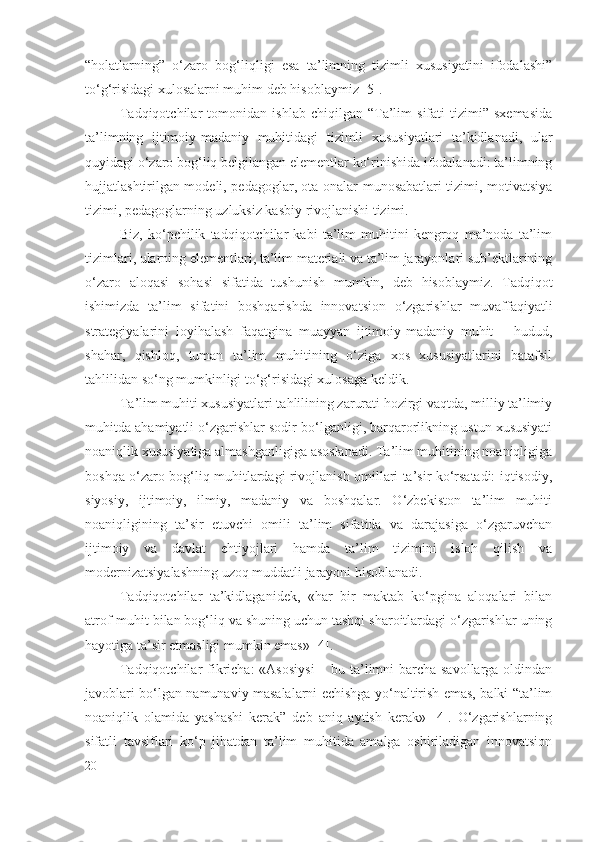 “holatlarning”   o‘zaro   bog‘liqligi   esa   ta’limning   tizimli   xususiyatini   ifodalashi”
to‘g‘risidagi xulosalarni muhim deb hisoblaymiz [ 5 ].
Tadqiqotchilar   tomonidan   ishlab   chiqilgan  “Ta’lim   sifati   tizimi”   sxemasida
ta’limning   ijtimoiy-madaniy   muhitidagi   tizimli   xususiyatlari   ta’kidlanadi,   ular
quyidagi o‘zaro bog‘liq belgilangan elementlar ko‘rinishida ifodalanadi: ta’limning
hujjatlashtirilgan modeli, pedagoglar, ota-onalar munosabatlari tizimi, motivatsiya
tizimi, pedagoglarning uzluksiz kasbiy rivojlanishi tizimi.
Biz,   ko‘pchilik   tadqiqotchilar   kabi   ta’lim   muhitini   kengroq   ma’noda   ta’lim
tizimlari, ularning elementlari, ta’lim materiali va ta’lim jarayonlari sub’ektlarining
o‘zaro   aloqasi   sohasi   sifatida   tushunish   mumkin,   deb   hisoblaymiz.   Tadqiqot
ishimizda   ta’lim   sifatini   boshqarishda   innovatsion   o‘zgarishlar   muvaffaqiyatli
strategiyalarini   loyihalash   faqatgina   muayyan   ijtimoiy-madaniy   muhit   –   hudud,
shahar,   qishloq,   tuman   ta’lim   muhitining   o‘ziga   xos   xususiyatlarini   batafsil
tahlilidan so‘ng mumkinligi to‘g‘risidagi xulosaga keldik.
Ta’lim muhiti xususiyatlari tahlilining zarurati hozirgi vaqtda, milliy ta’limiy
muhitda ahamiyatli o‘zgarishlar sodir bo‘lganligi, barqarorlikning ustun xususiyati
noaniqlik xususiyatiga almashganligiga asoslanadi. Ta’lim muhitining noaniqligiga
boshqa o‘zaro bog‘liq muhitlardagi rivojlanish omillari ta’sir ko‘rsatadi: iqtisodiy,
siyosiy,   ijtimoiy,   ilmiy,   madaniy   va   boshqalar.   O‘zbekiston   ta’lim   muhiti
noaniqligining   ta’sir   etuvchi   omili   ta’lim   sifatida   va   darajasiga   o‘zgaruvchan
ijtimoiy   va   davlat   ehtiyojlari   hamda   ta’lim   tizimini   isloh   qilish   va
modernizatsiyalashning uzoq muddatli jarayoni hisoblanadi.
Tadqiqotchilar   ta’kidlaganidek,   «har   bir   maktab   ko‘pgina   aloqalari   bilan
atrof-muhit bilan bog‘liq va shuning uchun tashqi sharoitlardagi o‘zgarishlar uning
hayotiga ta’sir etmasligi mumkin emas» [ 4 ].
Tadqiqotchilar   fikricha:  «Asosiysi  – bu ta’limni barcha savollarga oldindan
javoblari bo‘lgan namunaviy masalalarni echishga yo‘naltirish emas, balki “ta’lim
noaniqlik   olamida   yashashi   kerak”   deb   aniq   aytish   kerak»   [4].   O‘zgarishlarning
sifatli   tavsiflari   ko‘p   jihatdan   ta’lim   muhitida   amalga   oshiriladigan   innovatsion
20 