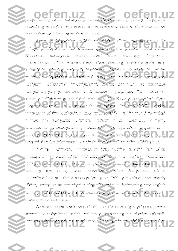 jarayonlarning   tizimli   xususiyatiga   hamda   o‘zgarishlarning   ijtimoiy   ehtiyojlarga
muvofiqligiga   bog‘liq.   S h u   sababli   barcha   darajalarda   adaptiv   ta’lim   muhitini   va
mos boshqaruv tizimini yaratish talab etiladi.
Ayrim   tadqiqotchilar   ta’kidlaganlaridek,   ta’lim   muassasalari   sodir
bo‘layotgan o‘zgarishlarni turlicha qabul qiladilar va shunga asosan moslashadilar.
Moslashish   xususiyatida   muhim   tavsif   ta’lim   muhitidagi   o‘zgarishlar
boshlanishidan   ta’lim   muassasasidagi   o‘zgarishlarning   boshlanishigacha   vaqt
ko‘rsatkichi   sifatidagi   reaktivlik   hisoblanadi.   Tadqiqot   ishimizda   biz   ta’lim
muhitidagi   o‘zgarishlar   va   rivojlanish   jarayonlari   bir   tomondan   innovatsion
faoliyatni   faollashtirish   imkoniyatlarini,   boshqa   tomondan   esa   boshqaruv
faoliyatidagi yangi yondashuvlarni, B.C.Lazarev belgilaganidek – “faol moslashish
strategiyalari”ni   amalga   oshirishni   talab   etadi   [ 4].   Xususiyatlarni   yo‘naltirilgan
o‘zgartirish   orqali   faol   moslashish   strategiyasi   “muhit-sub’ekt”   tizimida
innovatsion   ta’sirni   kuchaytiradi.   Aksincha,   yangilik   –   ta’lim   muhiti   tizimidagi
nomuvofiqlik   vaziyatida   ko‘pincha   “to‘siq”   holati   kuzatiladi.   Ko‘pgina
tadqiqotchilar   innovatsiyalarning   maktab   ta’lim   muhitiga   ta’siri   darajasini   tahlil
qilib,   yangiliklarning   maktab   hayot   tarzini,   unda   amalga   oshiriladigan   ta’lim
jarayoni sifatida tubdan qayta o‘zgartirishi mumkin bo‘lgan rolini ta’kidlaydilar.
Bizning   fikrimizcha,   innovatsion   jarayonlarning   ta’sirini   baholashda
inobatga   olinishi   zarur   bo‘lgan   jihatlardan   biri   DTS   bilan   bog‘lash   hisoblanadi.
DTS yagona ta’lim muhitini saqlashning kafolati sifatida ta’lim darajasiga minimal
talablarga   ega   bo‘lib,   bunda   innovatsiyalar   ta’lim   faoliyatining   sifatini
optimallashtirish  va oshirish  xususiyatiga   egadir.   Tahliliy  mulohazalar  va  nazariy
fikrlar,   tamoyillar   va   qonuniyatlar   o‘rganilib,   tadqiqot   ishimizning   b oshlang‘ich
ta’lim   yo‘nalishi   talabalarining   innovatsion   jarayonda   fasilatorlikni   rivojlantirish
mexanizmi  ishlab chiqildi.
Amaldagi innovatsiyalar vaqt o‘tishi bilan o‘z dolzarbligini yo‘qotadi, ammo
samarali   xususiyatlarini   saqlab,   an’anaviy   jarayonning   bir   qismiga   aylanadi.
Innovatsiyalarning mazkur sifati ta’lim standartining minimal talablarini oshirishga
21 