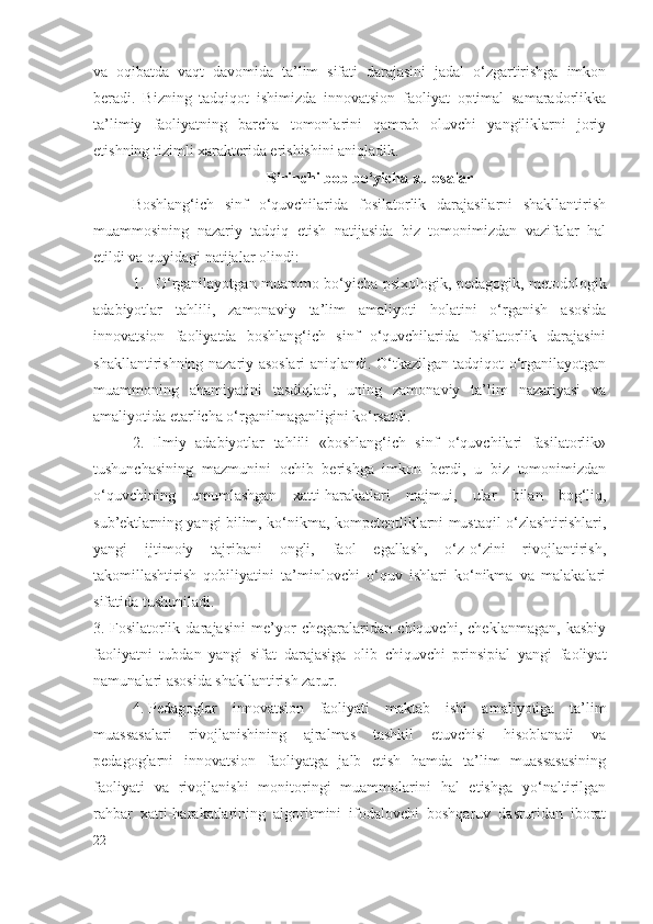 va   oqibatda   vaqt   davomida   ta’lim   sifati   darajasini   jadal   o‘zgartirishga   imkon
beradi.   Bizning   tadqiqot   ishimizda   innovatsion   faoliyat   optimal   samaradorlikka
ta’limiy   faoliyatning   barcha   tomonlarini   qamrab   oluvchi   yangiliklarni   joriy
etishning tizimli xarakterida erishishini aniqladik.
Birinchi bob bo‘yicha xulosalar
Boshlang‘ich   sinf   o‘quvchilarida   fosilatorlik   darajasilarni   shakllantirish
muammosining   nazariy   tadqiq   etish   natijasida   biz   tomonimizdan   vazifalar   hal
etildi va quyidagi natijalar olindi:  
1. O‘rganilayotgan muammo bo‘yicha psixologik, pedagogik, metodologik
adabiyotlar   tahlili,   zamonaviy   ta’lim   amaliyoti   holatini   o‘rganish   asosida
innovatsion   faoliyatda   boshlang‘ich   sinf   o‘quvchilarida   fosilatorlik   darajasini
shakllantirishning nazariy asoslari aniqlandi. O‘tkazilgan tadqiqot o‘rganilayotgan
muammoning   ahamiyatini   tasdiqladi,   uning   zamonaviy   ta’lim   nazariyasi   va
amaliyotida etarlicha o‘rganilmaganligini ko‘rsatdi.
2.   Ilmiy   adabiyotlar   tahlili   «boshlang‘ich   sinf   o‘quvchilari   fasilatorlik»
tushunchasining   mazmunini   ochib   berishga   imkon   berdi,   u   biz   tomonimizdan
o‘quvchining   umumlashgan   xatti-harakatlari   majmui,   ular   bilan   bog‘liq,
sub’ektlarning yangi bilim, ko‘nikma, kompetentliklarni mustaqil o‘zlashtirishlari,
yangi   ijtimoiy   tajribani   ongli,   faol   egallash,   o‘z-o‘zini   rivojlantirish,
takomillashtirish   qobiliyatini   ta’minlovchi   o‘quv   ishlari   ko‘nikma   va   malakalari
sifatida tushuniladi.
3. Fosilatorlik   daraja si ni   me’yor   chegaralaridan   chiquvchi,   cheklanmagan,   kasbiy
faoliyatni   tubdan   yangi   sifat   darajasiga   olib   chiquvchi   prinsipial   yangi   faoliyat
namunalari asosida shakllantirish zarur.
4. Pedagoglar   innovatsion   faoliyati   maktab   ishi   amaliyotiga   ta’lim
muassasalari   rivojlanishining   ajralmas   tashkil   etuvchisi   hisoblanadi   va
pedagoglarni   innovatsion   faoliyatga   jalb   etish   hamda   ta’lim   muassasasining
faoliyati   va   rivojlanishi   monitoringi   muammolarini   hal   etishga   yo‘naltirilgan
rahbar   xatti-harakatlarining   algoritmini   ifodalovchi   boshqaruv   dasturidan   iborat
22 