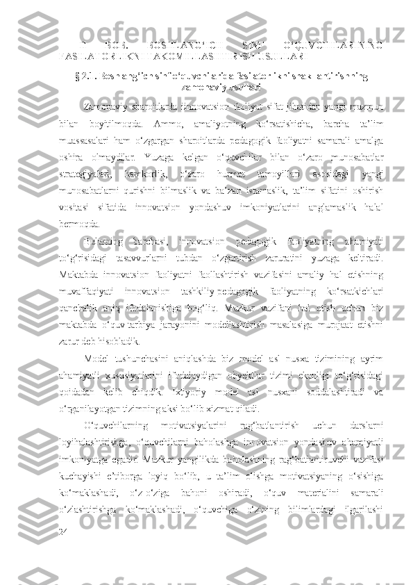 II   BOB.   BOSHLANG‘ICH   SINF   O‘QUVCHILARINING
FASILATORLIKNI TAKOMILLASHTIRISH  USULLARI
§  2.1.  Boshlang‘ich sinf o‘quvchilarida fasilatorlikni shakllantirish ning
zamonaviy usullari
Zamonaviy   sharoitlarda   iinnovatsion   faoliyat   sifat   jihatidan   yangi   mazmun
bilan   boyitilmoqda.   Ammo,   amaliyotning   ko‘rsatishicha,   barcha   ta’lim
muassasalari   ham   o‘zgargan   sharoitlarda   pedagogik   faoliyatni   samarali   amalga
oshira   olmaydilar.   Yuzaga   kelgan   o‘quvchilar   bilan   o‘zaro   munosabatlar
strategiyalari,   hamkorlik,   o‘zaro   hurmat   tamoyillari   asosidagi   yangi
munosabatlarni   qurishni   bilmaslik   va   ba’zan   istamaslik,   ta’lim   sifatini   oshirish
vositasi   sifatida   innovatsion   yondashuv   imkoniyatlarini   anglamaslik   halal
bermoqda.
Bularning   barchasi,   innovatsion   pedagogik   faoliyatning   ahamiyati
to‘g‘risidagi   tasavvurlarni   tubdan   o‘zgartirish   zaruratini   yuzaga   keltiradi.
Maktabda   innovatsion   faoliyatni   faollashtirish   vazifasini   amaliy   hal   etishning
muvaffaqiyati   innovatsion   tashkiliy-pedagogik   faoliyatning   ko‘rsatkichlari
qanchalik   aniq   ifodalanishiga   bog‘liq.   Mazkur   vazifani   hal   etish   uchun   biz
maktabda   o‘quv-tarbiya   jarayonini   modellashtirish   masalasiga   murojaat   etishni
zarur deb hisobladik.
Model   tushunchasini   aniqlashda   biz   model   asl   nusxa   tizimining   ayrim
ahamiyatli   xususiyatlarini   ifodalaydigan   obyektlar   tizimi   ekanligi   to‘g‘risidagi
qoidadan   kelib   chiqdik.   Ixtiyoriy   model   asl   nusxani   soddalashtiradi   va
o‘rganilayotgan tizimning aksi bo‘lib xizmat qiladi.
O‘quvchilarning   motivatsiyalarini   rag‘batlantirish   uchun   darslarni
loyihalashtirishga,   o‘quvchilarni   baholashga   innovatsion   yondashuv   ahamiyatli
imkoniyatga   egadir.   Mazkur   yangilikda   baholashning   rag‘batlantiruvchi   vazifasi
kuchayishi   e’tiborga   loyiq   bo‘lib,   u   ta’lim   olishga   motivatsiyaning   o‘sishiga
ko‘maklashadi,   o‘z-o‘ziga   bahoni   oshiradi,   o‘quv   materialini   samarali
o‘zlashtirishga   ko‘maklashadi,   o‘quvchiga   o‘zining   bilimlardagi   ilgarilashi
24 