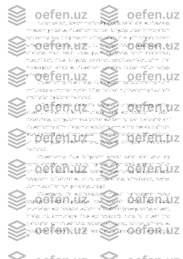 Bundan tashqari, darslarni  noan’anaviy shaklda  tashkil  etish va o‘tkazishga
innovatsion yondashuv, o‘quvchilarni baholash faoliyatiga undash bilimlar sifatini
baholashning   faqat   ijobiy   mezonni   qo‘llash   asosini   bilish   yo‘li   bo‘yicha   borishni
ko‘rsatish   orqali   amalga   oshirilib,   bu   bolalarga   o‘zlarini   muvaffaqiyatli   his
qilishlariga   imkon   beradi.   Ularga   yuqori   o‘z-o‘zlariga   bahoni   shakllantiradi,
mustaqilliklari,   o‘quv   faoliyatiga   qiziqishlari,   tashabbuskorliklari,   ta’lim   olish
motivatsiyalari   oshiradi   va   o‘quvchilarni   ular   erisha   oladigan   ma’lum   natijaga
yo‘naltiradi.
O‘quvchilarning o‘quv-bilishga oid faoliyatlarini rag‘batlantirishning muhim
omili, pedagog tomonidan mumkin bo‘lgan baholash mulohazalarining butun ko‘p
qirraliligidan foydalanish hisoblanadi.
Ta’lim   oluvchilarda   fosilatorlik   darajasi ni,   shuningdek,   shaxsiy,   tartibga
soluvchi,   bilishga   oid   va   kommunikativ   o‘quv   xatti-harakatlarini   mustaqil
o‘zlashtirishga   qobiliyatlarini   shakllantirish   vazifasini   hal   etish   boshlang‘ich   sinf
o‘quvchilarining ta’lim olishga munosabatlari muammosi bilan bevosita bog‘liqdir.
Mazkur  yo‘nalishdagi  ishlarning etakchi  prinsipi  boshlang‘ich sinf o‘quvchilarida
uni   faol   faoliyatga   undovchi   ko‘nikma,   malaka   va   qobiliyatlarni   shakllantirish
hisoblanadi.
O‘quvchilarning   o‘quv   faoliyatlarini   samarali   tashkil   etish   uchun   eng
optimal   sharoitlar,   avvalo,   ratsional   loyihalashtirilgan   darsda   yaratilishi   ma’lum
bo‘lib,   unda   boshidan   oxirigacha   barchasi   o‘quvchilarning   bilishga   oid   xatti-
harakatlarini   faollashtirish   va   oqilona   tartibga   solishga   ko‘maklashadi,   barchasi
ularni mustaqillikni namoyon etishga undaydi.
O‘quvchilarda   o‘z   xatti-harakatlarini   mustaqil   loyihalashtirish   mazkur
jarayonga   innovatsion   yondashuv   orqali   erishilishi   mumkin,   ya’ni   ularda
umumlashgan xatti-harakatlar usullarini ishlab chiqish (shaxsiy, tartibga soluvchi,
bilishga   oid,   kommunikativ   o‘quv   xatti-harakatlari).   Bunda   hal   qiluvchi   jihat
boshlang‘ich   sinf   o‘quvchilarida   rejalashtirish,   nazorat,   baholash   ko‘nikma   va
malakalarini   shakllantirish   bo‘lishi   kerak,   chunki   aynan   ular   o‘quv   jarayonida
26 